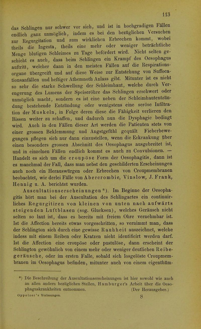 das Schliugen nur schwer vor sich, und ist in hochgradigen Fällen endlich ganz unmöglich, indem es bei den bezüglichen Versuchen zur Regurgitation und zum wirklichen Erbrechen kommt, wobei theils die Ingesta, theils eine mehr oder weniger beträchtliche Menge blutigen Schleimes zu Tage befördert wird. Nicht selten ge- schieht es auch, dass beim Schlingen ein Krampf des Oesophagus auftritt, welcher dann in den meisten Fällen auf die Respirations- organe übergreift und auf diese Weise zur Entstehung von Sufleoca- tionsanfällen und heftiger Athemnoth Anlass gibt. Mitunter ist es nicht so sehr die starke Schwellung der Schleimhaut, welche durch Ver- engerung des Lumens der Speiseröhre das Schlingen erschwert oder unmöglich macht, sondern es ist eine neben der Schleimhautentzün- dung bestehende Entzündung oder wenigstens eine seröse Infiltra- tion der Muskeln, in Folge deren diese die Fähigkeit verlieren den Bissen weiter zu schaffen, und dadurch nun die Dysphagie bedingt wird. Auch in den Fällen dieser Art werden die Patienten stets von einer grossen Beklemmung und Angstgefühl gequält Fieberbewe- gungen pflegen sich nur dann einzustellen, wenn die Erkrankung über einen besonders grossen Abschnitt des Oesophagus ausgebreitet ist, und in einzelnen Fällen endlich kommt es auch zu Convulsionen. — Handelt es sich um die croupöse Form der Oesophagitis, dann ist es manchmal der Fall, dass man nebst den geschilderten Erscheinungen auch noch ein Herauswürgen oder Erbrechen von Croupmembranen beobachtet, wie derlei Fälle von Ab er er ombie, Vinslow, J.Frank, Hennig u. A. berichtet wurden. Auscultationserscheinungen *). Im Beginne der Oesopha- gitis hört man bei der Auscultation des Schlingactes ein continuir- liches Regurgitiren von kleinen von unten nach aufwärts steigenden Luftblasen (sog. Glucksen), welches Geräusch nicht selten so laut ist, dass es bereits mit freiem Ohre vernehmbar ist. Ist die Affection bereits etwas vorgeschritten, so vernimmt man, dass der Schlington sich durch eine gewisse Rauhheit auszeichnet, welche indess mit einem Reiben oder Kratzen nicht identificirt werden darf. Ist die Affection eine croupöse oder pustulöse, dann erscheint der Schlington gewöhnlich von einem mehr oder weniger deutlichen Reibe- geräusche, oder im ersten Falle, sobald sich losgelöste Croupmem- branen im Oesophagus befinden, mitunter auch von einem eigenthüm- *) Die Beschreibung der Auscultationserscheinungen ist hier sowohl wie auch an allen andern bezüglichen Stellen, Hamburger's Arbeit über die Oeso- phaguskrankheiten entuominen. (Der Herausgeber.) Oppolzer's Vorlesungen. o