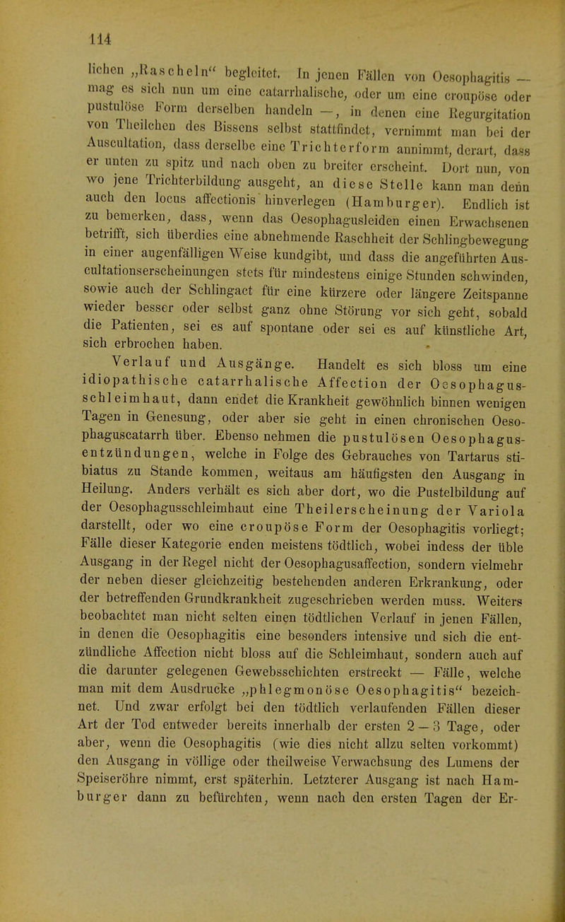 liehen „Rascheln begleitet. In jenen Fällen von Oesophagitin - mag es sich nun um eine catarrhalische, oder um eine croupöse oder pustulöse Form derselben handeln in denen eine Regurgitation von Theilchen des Bissens selbst stattfindet, vernimmt man bei der Auseultation, dass derselbe eine Trichterform annimmt, derart, das« er unten zu spitz und nach oben zu breiter erscheint. Dort nun, von wo jene Trichterbildung ausgeht, an diese Stelle kann man denn auch den locus affectionis hinverlegen (Hamburger). Endlich ist zu bemerken, dass, wenn das Oesophagusleiden einen Erwachsenen betrifft, sich überdies eine abnehmende Raschheit der Schlingbewegung in einer augenfälligen Weise kundgibt, und dass die angeführten Aus- cultationserscheiuungen stets für mindestens einige Stunden schwinden, sowie auch der Schlingact für eine kürzere oder längere Zeitspanne wieder besser oder selbst ganz ohne Störung vor sich geht, sobald die Patienten, sei es auf spontane oder sei es auf künstliche Art, sich erbrochen haben. Verlauf und Ausgänge. Handelt es sich bloss um eine idiopathische catarrhalische Affection der Ocsophagus- schleimhaut, dann endet die Krankheit gewöhnlich binnen wenigen Tagen in Genesung, oder aber sie geht in einen chronischen Oeso- phaguscatarrh über. Ebenso nehmen die pustulösen Oesophagus- entzündungen, welche in Folge des Gebrauches von Tartarus sti- biatus zu Stande kommen, weitaus am häufigsten den Ausgang in Heilung. Anders verhält es sich aber dort, wo die Pustelbildung auf der Oesophagusschleimhaut eine Theilerscheinung der Variola darstellt, oder wo eine croupöse Form der Oesophagitis vorliegt; Fälle dieser Kategorie enden meistens tödtlich, wobei indess der üble Ausgang in der Regel nicht der Oesophagusaffection, sondern vielmehr der neben dieser gleichzeitig bestehenden anderen Erkrankung, oder der betreffenden Grundkrankheit zugeschrieben werden muss. Weiters beobachtet man nicht selten einen tödtlichen Verlauf in jenen Fällen, in denen die Oesophagitis eine besonders intensive und sich die ent- zündliche Affection nicht bloss auf die Schleimhaut, sondern auch auf die darunter gelegenen Gewebsschichten erstreckt — Fälle, welche man mit dem Ausdrucke „phlegmonöse Oesophagitis bezeich- net. Und zwar erfolgt bei den tödtlich verlaufenden Fällen dieser Art der Tod entweder bereits innerhalb der ersten 2 — 3 Tage, oder aber, wenn die Oesophagitis (wie dies nicht allzu selten vorkommt) den Ausgang in völlige oder theilweise Verwachsung des Lumens der Speiseröhre nimmt, erst späterhin. Letzterer Ausgang ist nach Ham- burger dann zu befürchten, wenn nach den ersten Tagen der Er-