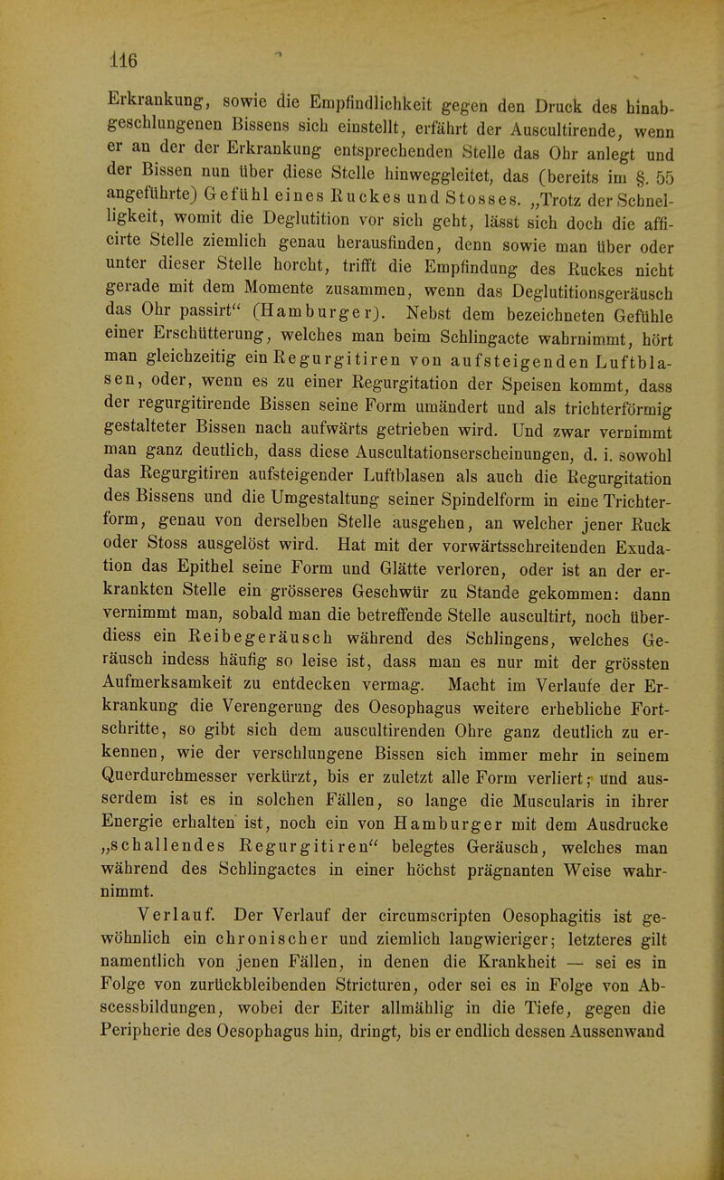 1 Erkrankung, sowie die Empfindlichkeit gegen den Druck des hinab- geschlungenen Bissens sich einstellt, erfährt der Auscultirende, wenn er an der der Erkrankung entsprechenden Stelle das Ohr anlegt und der Bissen nun über diese Stelle hinweggleitet, das (bereits im §. 55 angeftihrte) Gefühl eines Ruckes und Stesses. „Trotz der Schnel- ligkeit, womit die Deglutition vor sich geht, lässt sich doch die affi- cirte Stelle ziemlich genau herausfinden, denn sowie man über oder unter dieser Stelle horcht, trifft die Empfindung des Kuckes nicht gerade mit dem Momente zusammen, wenn das Deglutitionsgeräusch das Ohr passirf' (Hamburger). Nebst dem bezeichneten Gefühle einer Erschütterung, welches man beim Schlingacte wahrnim.mt, hört man gleichzeitig ein Regurgitiren von aufsteigenden Luftbla- sen, oder, wenn es zu einer Regurgitation der Speisen kommt, dass der regurgitirende Bissen seine Form umändert und als trichterförmig gestalteter Bissen nach aufwärts getrieben wird. Und zwar vernimmt man ganz deutlich, dass diese Auscultationserscheinungen, d. i. sowohl das Regurgitiren aufsteigender Luftblasen als auch die Regurgitation des Bissens und die Umgestaltung seiner Spindelform in eine Trichter- form, genau von derselben Stelle ausgehen, an welcher jener Ruck oder Stoss ausgelöst wird. Hat mit der vorwärtsschreitenden Exuda- tion das Epithel seine Form und Glätte verloren, oder ist an der er- krankten Stelle ein grösseres Geschwür zu Stande gekommen: dann vernimmt man, sobald man die betreffende Stelle auscultirt, noch über- diess ein Reibegeräusch während des Schlingens, welches Ge- räusch indess häufig so leise ist, dass man es nur mit der grössten Aufmerksamkeit zu entdecken vermag. Macht im Verlaufe der Er- krankung die Verengerung des Oesophagus weitere erhebliche Fort- schritte, so gibt sich dem auscultirenden Ohre ganz deutlich zu er- kennen, wie der verschlungene Bissen sich immer mehr in seinem Querdurchmesser verkürzt, bis er zuletzt alle Form verliert; und aus- serdem ist es in solchen Fällen, so lange die Muscularis in ihrer Energie erhalten ist, noch ein von Hamburger mit dem Ausdrucke „schallendes Regurgitiren belegtes Geräusch, welches man während des Schlingactes in einer höchst prägnanten Weise wahr- nimmt. Verlauf. Der Verlauf der circumscripten Oesophagitis ist ge- wöhnlich ein chronischer und ziemlich langwieriger; letzteres gilt namentlich von jenen Fällen, in denen die Krankheit — sei es in Folge von zurückbleibenden Stricturen, oder sei es in Folge von Ab- scessbildungen, wobei der Eiter allmählig in die Tiefe, gegen die Peripherie des Oesophagus hin, dringt, bis er endlich dessen Aussenwand I