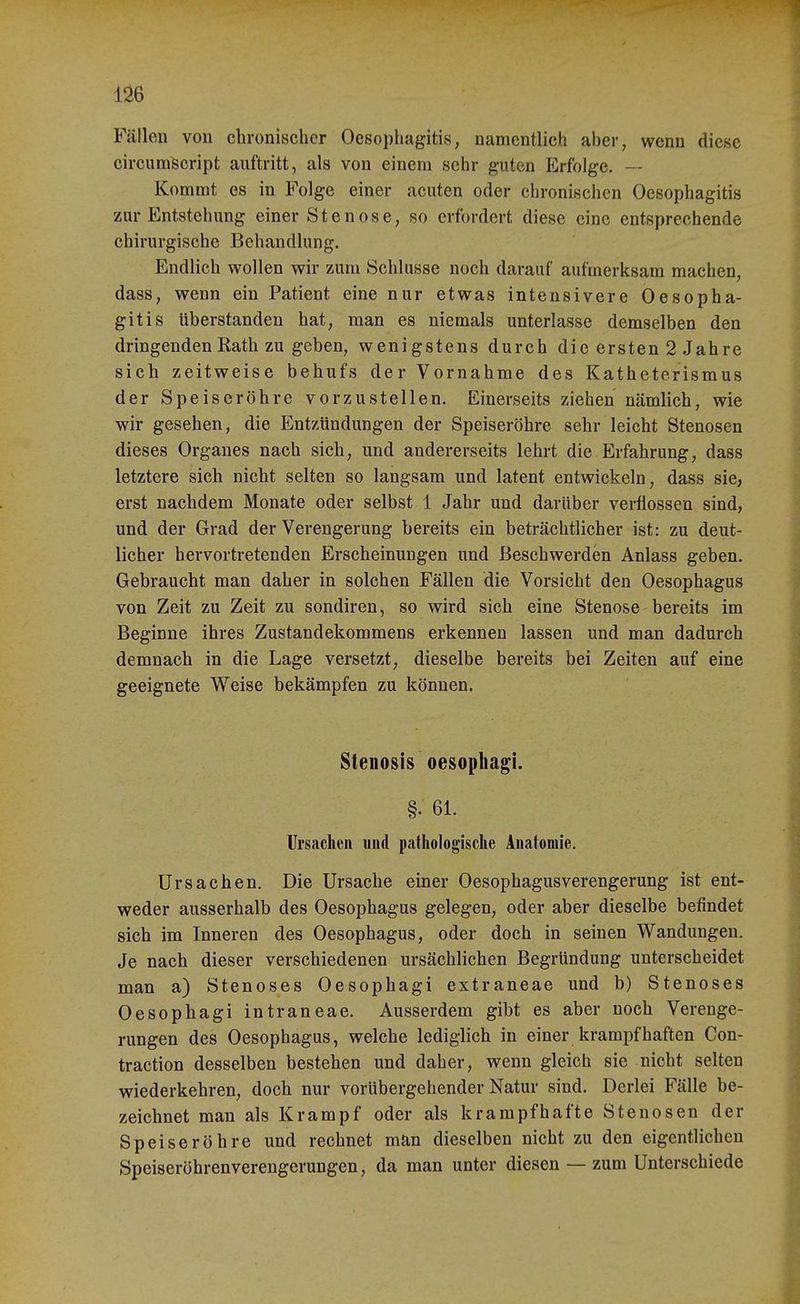 1^6 Fällen von chronischer Oesophagitis, namentlich aher, wenn diese circumiScript auftritt, als von einem sehr guten Erfolge. — Kommt es in Folge einer acuten oder chronischen Oesophagitis zur Entstehung einer Stenose, so erfordert diese eine entsprechende chirurgische Behandlung. Endlich wollen wir zum Schlüsse noch darauf aufmerksam machen, dass, wenn ein Patient eine nur etwas intensivere Oesopha- gitis überstanden hat, man es niemals unterlasse demselben den dringenden Rath zu geben, wenigstens durch die ersten 2 Jahre sich zeitweise behufs der Vornahme des Katheterismus der Speiseröhre vorzustellen. Einerseits ziehen nämlich, wie wir gesehen, die Entzündungen der Speiseröhre sehr leicht Stenosen dieses Organes nach sich, und andererseits lehrt die Erfahrung, dass letztere sich nicht selten so langsam und latent entwickeln, dass sie, erst nachdem Monate oder selbst 1 Jahr und darüber verflossen sind, und der Grad der Verengerung bereits ein beträchtlicher ist: zu deut- licher hervortretenden Erscheinungen und Beschwerden Anlass geben. Gebraucht man daher in solchen Fällen die Vorsicht den Oesophagus von Zeit zu Zeit zu sondiren, so wird sich eine Stenose bereits im Beginne ihres Zustandekommens erkennen lassen und man dadurch demnach in die Lage versetzt, dieselbe bereits bei Zeiten auf eine geeignete Weise bekämpfen zu können. Stenosis oesophagi. §. 61. Ursaclien und pathologisclie Anatomie. Ursachen. Die Ursache einer Oesophagusverengerung ist ent- weder ausserhalb des Oesophagus gelegen, oder aber dieselbe befindet sich im Inneren des Oesophagus, oder doch in seinen Wandungen. Je nach dieser verschiedenen ursächlichen Begründung unterscheidet man a) Stenoses Oesophagi extraneae und b) Stenoses Oesophagi intraneae. Ausserdem gibt es aber noch Verenge- rungen des Oesophagus, welche lediglich in einer krampfhaften Con- traction desselben bestehen und daher, wenn gleich sie nicht selten wiederkehren, doch nur vorübergehender Natur sind. Derlei Fälle be- zeichnet man als Krampf oder als krampfhafte Stenosen der Speiseröhre und rechnet man dieselben nicht zu den eigentlichen Speiseröhrenverengerungen, da man unter diesen — zum Unterschiede