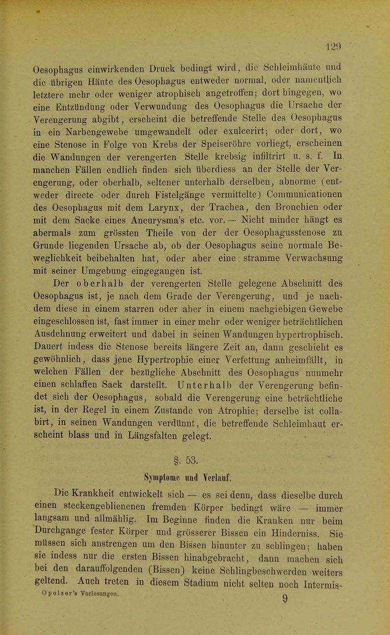 Oesophagus einwirkenden Druck bedingt wird, die Scbleimliäutc und die übrigen Hcäute des Oesophagus entweder normal, oder nanientUch letztere mehr oder weniger atrophisch angetroffen; dort hingegen, wo eine Entzündung oder Verwundung des Oesophagus die Ursache der Verengerung abgibt, erscheint die betreffende Stelle des Oesophagus in ein Narbengewebe umgewandelt oder exulcerirt; oder dort, wo eine Stenose in Folge von Krebs der Speiseröhre vorliegt, erscheinen die Wandungen der verengerten Stelle krebsig infiltrirt u. s. f. In manchen Fällen endlich finden sich tiberdiess an der Stelle der Ver- engerung, oder oberhalb, seltener unterhalb derselben, abnorme (ent- weder directe oder durch Fistelgänge vermittelte) Communicationen des Oesophagus mit dem Larynx, der Trachea, den Bronchien oder mit dem Sacke eines Aneurysma's etc. vor.— Nicht minder hängt es abermals zum grössten Theile von der der Oesophagusstenose zu Grunde liegenden Ursache ab, ob der Oesophagus seine normale Be- weglichkeit beibehalten hat, oder aber eine stramme Verwachsung mit seiner Umgebung eingegangen ist. Der oberhalb der verengerten Stelle gelegene Abschnitt des Oesophagus ist, je nach dem Grade der Verengerung, und je nach- dem diese in einem starren oder aber in einem nachgiebigen Gewebe eingeschlossen ist, fast immer in einer mehr oder weniger beträchtlichen Ausdehnung erweitert und dabei in seinen Wandungen hypertrophisch. Dauert indess die Stenose bereits längere Zeit an, dann geschieht es gewöhnlich, dass jene Hypertrophie einer Verfettung anheimfällt, in welchen Fällen der bezügliche Abschnitt des Oesophagus nunmehr einen schlaffen Sack darstellt. Unterhalb der Verengerung befin- det sich der Oesophagus, sobald die Verengerung eine beträchtliche ist, in der Regel in einem Zustande von Atrophie; derselbe ist coUa- birt, in seinen Wandungen verdünnt, die betreffende Schleimhaut er- scheint blass und in Längsfalten gelegt. §. 53. Symptome und Verlauf. Die Krankheit entwickelt sich — es sei denn, dass dieselbe durch einen steckengeblienenen fremden Körper bedingt wäre — immer langsam und allmählig. Im Beginne finden die Kranken nur beim Durchgange fester Körper und grösserer Bissen ein Hinderniss. Sie müssen sich anstrengen um den Bissen hinunter zu schlingen; haben sie indess nur die ersten Bissen hinabgebracht, dann machen sich bei den darauffolgenden (Bissen) keine Schlingbeschwerden weiters geltend. Auch treten in diesem Stadium nicht selten noch Intermis- Opolzer's Vorlcaungon, ^