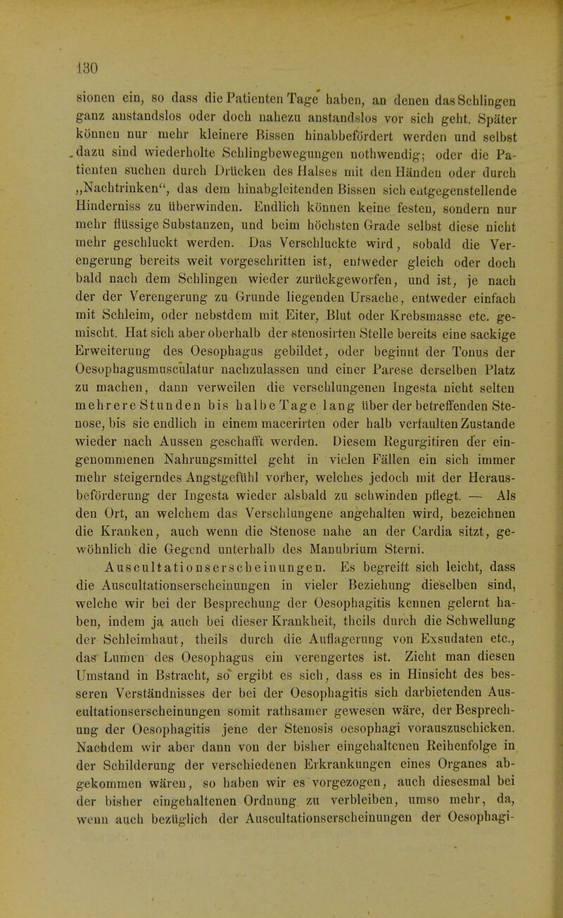 sionen ein, so dass die Patienten Tage' haben, an denen das Schlingen ganz anstandslos oder doch nahezu anstandslos vor sich geht. Später können nur mehr kleinere Bissen hinabbefordert werden und selbst .dazu sind wiederholte Schlingbewegungen nothwendig; oder die Pa- tienten suchen durch Drücken des Halse« mit den Händen oder durch „Nachtrinken^', das dem hinabgleitenden Bissen sich entgegenstellende Hinderniss zu Uberwinden. Endlich können keine festen, sondern nur mehr flüssige Substanzen, und beim höchsten Grade selbst diese nicht mehr geschluckt werden. Das Verschluckte wird, sobald die Ver- engerung bereits weit vorgeschritten ist, entweder gleich oder doch bald nach dem Schlingen wieder zurückgeworfen, und ist, je nach der der Verengerung zu Grunde liegenden Ursache, entweder einfach mit Schleim, oder nebstdem mit Eiter, Blut oder Krebsmassc etc. ge- mischt. Hat sich aber oberhalb der stenosirten Stelle bereits eine sackige Erweiterung des Oesophagus gebildet, oder beginnt der Tonus der Oesophagusmuscülatur nachzulassen und einer Parese derselben Platz zu machen, dann verweilen die verschlungenen Ingesta nicht selten mehrere Stunden bis halbe Tage lang über der betreffenden Ste- nose, bis sie endlich in einem macerirten oder halb verfaulten Zustande wieder nach Aussen geschaff't werden. Diesem Eegurgitiren der ein- genommenen Nahrungsmittel geht in vielen Fällen ein sich immer mehr steigerndes Angstgefühl vorher, welches jedoch mit der Heraus- beförderung der Ingesta wieder alsbald zu schwinden pflegt. — Als den Ort, an welchem das Verschlungene angehalten wird, bezeichnen die Kranken, auch wenn die Stenose nahe an der Cardia sitzt, ge- wöhnlich die Gegend unterhalb des Manubrium Sterni. Auscultationserscheinungen. Es begreift sich leicht, dass die Auscultationserscheinungen in vieler Beziehung dieselben sind, welche wir bei der Besprechung der Oesophagitis kennen gelernt ha- ben, indem ja auch bei dieser Krankheit, theils durch die Schwellung der Schleimhaut, theils durch die Auflagerung von Exsudaten etc., das Lumen des Oesophagus ein verengertes ist. Zieht man diesen Umstand in Bstracht, so ergibt es sich, dass es in Hinsicht des bes- seren Verständnisses der bei der Oesophagitis sich darbietenden Aus- cultationserscheinungen somit rathsamer gewesen wäre, der Besprech- ung der Oesophagitis jene der Stenosis oesophagi vorauszuschicken. Nachdem wir aber dann von der bisher eingehaltenen Reihenfolge in der Schilderung der verschiedenen Erkrankungen eines Organes ab- gekommen wären, so haben wir es vorgezogen, auch diesesmal bei der bisher eingehaltenen Ordnung zu verbleiben, umso mehr, da, wenn auch bezüglich der Auscultationserscheinungen der Oesophagi-