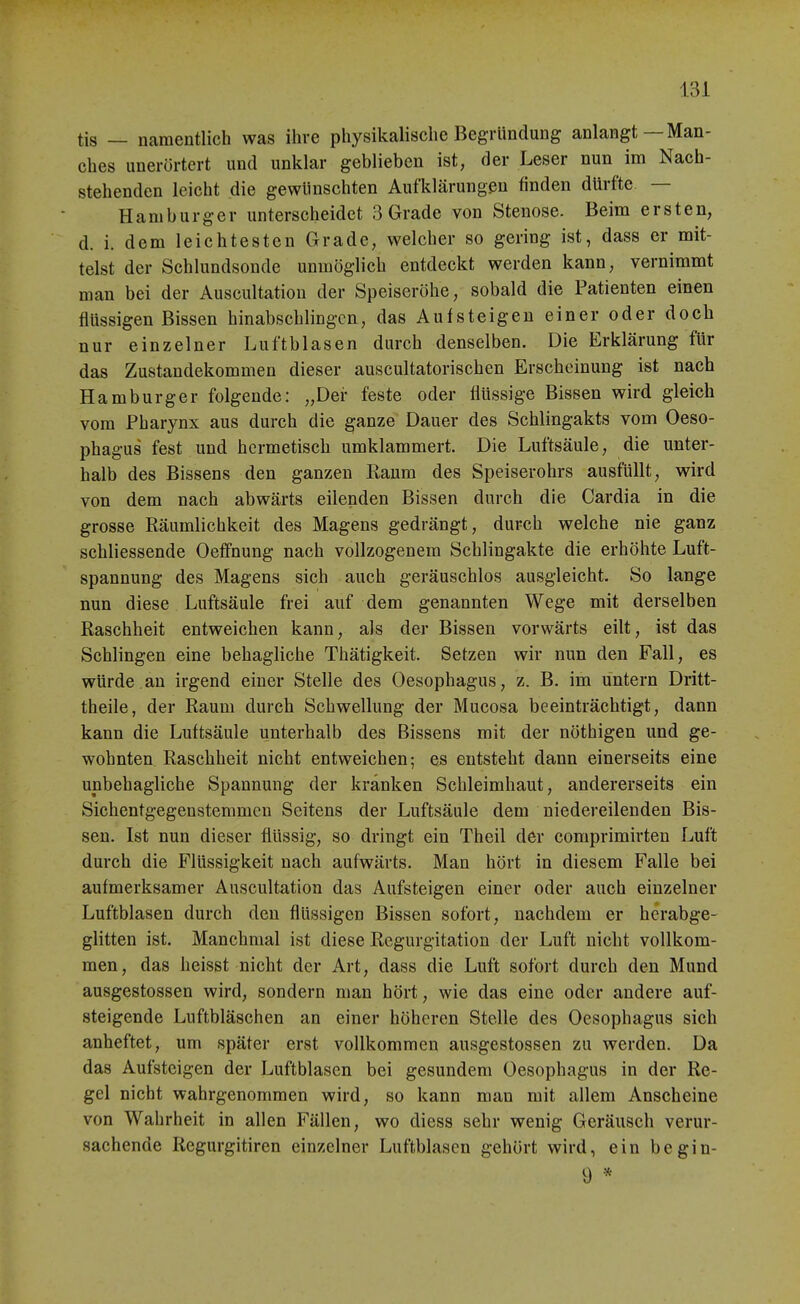 tis — namentlich was ihre physikalische Begründung anlangt—Man- ches iinerörtert und unklar geblieben ist, der Leser nun im Nach- stehenden leicht die gewllnschten Aufklärungen finden dürfte. — Hamburger unterscheidet 3 Grade von Stenose. Beim ersten, d. i. dem leichtesten Grade, welcher so gering ist, dass er mit- telst der Schlundsonde unmöglich entdeckt werden kann, vernimmt man bei der Auscultation der Speiseröhe, sobald die Patienten einen flüssigen Bissen hinabschlingcn, das Aufsteigen einer oder doch nur einzelner Luftblasen durch denselben. Die Erklärung für das Zustandekommen dieser auscultatorischen Erscheinung ist nach Hamburger folgende: „Der feste oder flüssige Bissen wird gleich vom Pharynx aus durch die ganze Dauer des Schlingakts vom Oeso- phagus fest und hermetisch umklammert. Die Luftsäule, die unter- halb des Bissens den ganzen Raum des Speiserohrs ausfüllt, wird von dem nach abwärts eilenden Bissen durch die Cardia in die grosse Räumlichkeit des Magens gedrängt, durch welche nie ganz schliessende Oeffnung nach vollzogenem Schlingakte die erhöhte Luft- spannung des Magens sich auch geräuschlos ausgleicht. So lange nun diese Luftsäule frei auf dem genannten Wege mit derselben Raschheit entweichen kann, als der Bissen vorwärts eilt, ist das Schlingen eine behagliche Thätigkeit. Setzen wir nun den Fall, es würde.an irgend einer Stelle des Oesophagus, z. B. im untern Dritt- theile, der Raum durch Schwellung der Mucosa beeinträchtigt, dann kann die Luftsäule unterhalb des Bissens mit der nöthigen und ge- wohnten Raschheit nicht entweichen; es entsteht dann einerseits eine unbehagliche Spannung der kränken Schleimhaut, andererseits ein Sichentgegenstemmen Seitens der Luftsäule dem niedereilenden Bis- sen. Ist nun dieser flüssig, so dringt ein Theil der comprimirten Luft durch die Flüssigkeit nach aufwärts. Man hört in diesem Falle bei aufmerksamer Auscultation das Aufsteigen einer oder auch einzelner Luftblasen durch den flüssigen Bissen sofort, nachdem er herabge- glitten ist. Manchmal ist diese Regurgitation der Luft nicht vollkom- men, das heisst nicht der Art, dass die Luft sofort durch den Mund ausgestossen wird, sondern man hört, wie das eine oder andere auf- steigende Luftbläschen an einer höheren Stelle des Oesophagus sich anheftet, um später erst vollkommen ausgestossen zu werden. Da das Aufsteigen der Luftblasen bei gesundem Oesophagus in der Re- gel nicht wahrgenommen wird, so kann man mit allem Anscheine von Wahrheit in allen Fällen, wo diess sehr wenig Geräusch verur- sachende Regurgitiren einzelner Luftblasen gehört wird, ein begin- 9