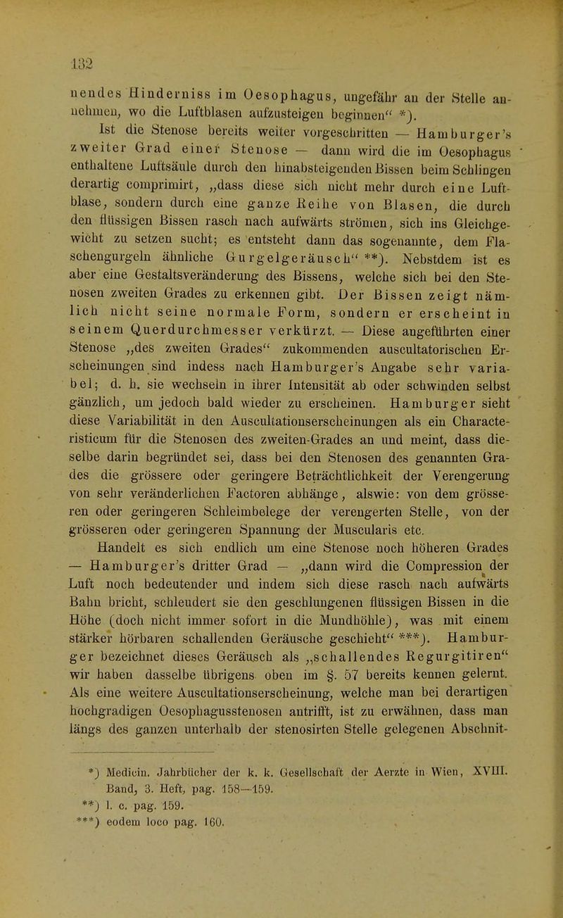 ueudes Hinderniss im Oesophagus, uugefäbr au der Stelle au- uehmen, wo die Luftblasen aufzusteigen beginnen *). Ist die Stenose bereits weiter vorgescliritten — Harn burger's zweiter Grad einer Stenose — dann wird die im Oesophagus enthaltene Luftsäule durch den hinabsteigenden Bissen beim Schlingen derartig comprimirt, „dass diese sich nicht mehr durch eine Luft- blase, sondern durch eine ganze ßeihe von Blasen, die durch den flüssigen Bissen rasch nach aufwärts strömen, sich ins Gleichge- wicht zu setzen sucht; es entsteht dann das sogenannte, dem Fla- schengurgeln ähnliche Gurgelgeräusch'' **). Nebstdem ist es aber eine Gestaltsveränderung des Bissens, welche sich bei den Ste- nosen zweiten Grades zu erkennen gibt. Der Bissen zeigt näm- lich nicht seine normale Form, sondern er erscheint in seinem Querdurchmesser verkürzt. — Diese angeführten einer Stenose „des zweiten Grades'' zukommenden auscultatorischen Er- scheinungen sind indess nach Hamburger's Angabe sehr varia- bel; d. h, sie wechseln in ihrer Intensität ab oder scbwmden selbst gänzlich, um jedoch bald wieder zu erscheinen. Hamburger sieht diese Variabilität in den Auscultationserscheinungen als ein Characte- risticum für die Stenosen des zweiten-Grades an und meint, dass die- selbe darin begründet sei, dass bei den Stenosen des genannten Gra- des die grössere oder geringere Beträchtlichkeit der Verengerung von sehr veränderlichen Factoren abhänge, alswie: von dem grösse- ren oder geringeren Schleim belege der verengerten Stelle, von der grösseren oder geringeren Spannung der Muscularis etc. Handelt es sich endlich um eine Stenose noch höheren Grades — Hamtaurger's dritter Grad — „dann wird die Compression der fei Luft noch bedeutender und indem sich diese rasch nach aufwärts Bahn bricht, schleudert sie den geschlungenen flüssigen Bissen in die Höhe (doch nicht immer sofort in die Mundhöhle), was mit einem stärker hörbaren schallenden Geräusche geschieht Hambur- ger bezeichnet dieses Geräusch als „schallendes Regurgitiren wir haben dasselbe übrigens oben im §. 57 bereits kennen gelernt. Als eine weitere Auscultationserscheinung, welche man bei derartigen hochgradigen Oesophagusstenoseu antrifft, ist zu erwähnen, dass man längs des ganzen unterhalb der stenosirten Stelle gelegenen Abschnit- *) Medicin. Jahrbücher der k. k. Gesellschaft der Aerzte in Wien, XVIII. Band, 3. Heft, pag. 158-159. **) 1. c. pag. 159. ***) eodem loco pag. 160.