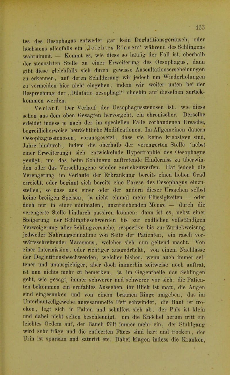 tes des Oesophagus entweder gar kein Deglutitionsgeräusch, oder höchstens allenfalls ein „leichtes Rinnen während des Schlingens wahrnimmt. — Kommt es, wie diess so häufig der Fall ist, oberhalb der stenosirten Stelle 7A\ einer Erweiterung des Oesophagus, dann gibt diese gleichfalls sich durch gewisse Auscultationserscheinungen zu erkennen, auf deren Schilderung wir jedoch um Wiederholungen zu vermeiden hier nicht eingehen, indem wir weiter unten bei der Besprechung der „Dilatatio oesophagi ohnehin auf dieselben zurück- kommen werden. Verlauf. Der Verlauf der Oesophagusstenosen ist, wie diess schon aus dem oben Gesagten hervorgeht, ein chronischer. Derselbe erleidet indess je nach der im speciellen Falle vorhandenen Ursache, begreiflicherweise beträchtliche Modificationen. Im Allgemeinen dauern Oesophagusstenosen, vorausgesetzt, dass sie keine krebsigen sind, Jahre hindurch, indem die oberhalb der verengerten Stelle fnebst einer Erweiterung! sich entwickelnde Hypertrophie des Oesophagus gentigt, um das beim Schlingen auftretende Hinderniss zu überwin- den oder das Verschlungene wieder zurückzuwerfen. Hat jedoch die Verengerung im Verlaufe der Erkrankung bereits einen hohen Grad erreicht, oder beginnt sich bereits eine Parese des Oesophagus einzu- stellen , so dass aus einer oder der andern dieser Ursachen selbst keine breiigen Speisen, ja nicht einmal mehr Flüssigkeiten — oder doch nur in einer minimalen, unzureichenden Menge — durch die verengerte Stelle hindurch passiren können: dann ist es, nebst einer Steigerung der Schlingbeschwerden bis zur endlichen vollständigen Verweigerung aller Schlingversuche, respective bis zur Zurückweisung - jedweder Nahrungseinnahme von Seite der Patienten, ein rasch vor- wärtsschreitender Marasmus, welcher sich nun geltend macht. Von einer Intermission, oder richtiger ausgedrückt, von einem Nachlasse der Deglutitionsbeschwerden, welcher bisher, wenn auch immer sel- tener und unausgiebiger, aber doch immerhin zeitweise noch auftrat, ist nun nichts mehr zu bemerken, ja im Gegentheile das Schlingen geht, wie gesagt, immer schwerer und schwerer vor sich; die Patien- ten bekommen ein erdfahles Aussehen, ihr Blick ist matt, die Augen sind eingesunken und von einem braunen Ringe umgeben, das im Unterhautzellgewebe angesammelte Fett schwindet, die Haut ist tro- cken , legt sich in Falten und schülfert sich ab, der Puls ist klein und dabei nicht selten beschleunigt, um die Knöchel herum tritt ein leichtes Oedem auf, der Bauch fällt immer mehr ein, der Stuhlgang wird sehr träge und die entleerten Fäces sind hart und trocken, der Urin ist sparsam nnd saturirt etc. Dabei klagen indess die Kranken,