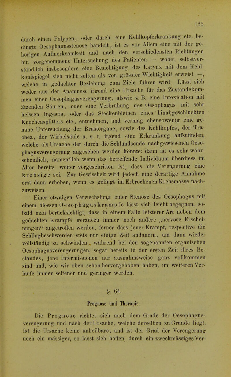 durch einen Polypen, oder durch eine Kehlkopferkrankung- etc. be- dingte Oesophagusstenose handelt, ist es vor Allem eine mit der ge- hörigen Aufmerksamkeit und nach den verschiedensten Richtungen hin vorgenommene Untersuchung des Patienten - wobei selbstver- ständlich insbesondere eine Besichtigung des Larynx mit dem Kehl- kopfspiegel sich nicht selten als von grösster Wichtigkeit erweist y^elche in gedachter Beziehung zum Ziele führen wird. Lässt sich weder aus der Anamnese irgend eine Ursache für das Zustandekom- men einer Oesophagusverengerung, alswie z. B. eine Intoxication mit ätzenden Säuren, oder eine Verbrühung des Oesophagus mit sehr heissen Ingestis, oder das Steckenbleiben eines hinabgeschluckten Knochensplitters etc., entnehmen, und vermag ebensowenig eine ge- naue Untersuchung der Brustorgane, sowie des Kehlkopfes, der Tra- chea, der Wirbelsäule u. s. f. irgend eine Erkrankung aufzufinden, welche als Ursache der durch die Schlundsonde nachgewiesenen Oeso- phagusverengerung angesehen werden könnte: dann ist es sehr wahr- scheinlich, namentlich wenn das betreffende Individuum überdiess im Alter bereits weiter vorgesehritten ist, dass die Verengerung eine krebsige sei. Zur Gewissheit wird jedoch eine derartige Annahme erst dann erhoben, wenn es gelingt im Erbrochenen Krebsmasse nach- zuweisen. Einer etwaigen Verwechslung einer Stenose des Oesophagus mit einem blossen 0 Ösophagus kramp fe lässt sich leicht begegnen, so- bald man berücksichtigt, dass in einem Falle letzterer Art neben dem gedachten Krämpfe geradezu immer noch andere „nervöse Erschei- nungen'' angetrofien werden, ferner dass jener Krampf, respective die Schlingbeschwerden stets nur einige Zeit andauern, um dann wieder vollständig zu schwinden,, während bei den sogenannten organischen Oesophagusverengerungen, sogar bereits in der ersten Zeit ihres Be- standes, jene Intermissionen nur ausnahmsweise ganz vollkommen sind und, wie wir oben schon hervorgehoben haben, im weiteren Ver- laufe immer seltener und geringer werden. §. 64. Prognose iiiul Therapie. Die Prognose richtet sich nach dem Grade der Oesophagus- verengerung und nach der Ursache, welche derselben zu Grunde liegt. Ist die Ursache keine unheilbare, und ist der Grad der Verengerung noch ein massiger, so lässt sich hoffen, durch ein zweckmässiges Ver-