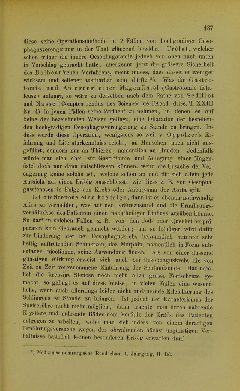 diese seine Operationsmethode in 2 Fällen von hochgradiger Oeso- phagiisverengerung in der That glänzend bewährt. Trölat, welcher schon früher die innere Oesophagotoraie jedoch von oben nach unten in Vorschlag gebracht hatte, anerkennt jetzt die grössere Sicherheit des Dolbeau'sehen Verfahrens, meint indess, dass dasselbe weniger wirksam und seltener ausführbar sein dürfte *). Was die Gastro- tomie und Anlegung einer Magenfistel (Gastrotomie fistu- leuse) anlangt, so wäre zu derselben nach dem Rathe von Sediii ot und Nasse (Comptcs rendus des Science.s de l'Acad. d. Sc. T. XXIII Nr. 4) in jenen Fällen seine Zuflucht zu nehmen, in denen es auf keine der bezeichneten Weisen gelingt, eine Dilatation der bestehen- den hochgradigen Oesophagusverengerung zu Stande zu bringen. In- dess wurde diese Operation, wenigstens so weit v. Oppolzer's Er- fahrung und Literaturkenntniss reicht, au Menschen noch nicht aus- geführt, sondern nur an Thieren, namentlich an Hunden. Jedenfalls würde man sich aber zur Gastrotomie und Anlegung einer Magen- fistel doch nur dann entschliessen können, wenn die Ursache der Ver- engerung keine solche ist, welche schon an und für sich allein jede Aussicht auf einen Erfolg ausschliesst, wie diess z. B. von Oesopha- gnsstenosen in Folge von Krebs oder Aneurysma der Aorta gilt. Ist dieStenose eine krebsige, dann ist es obenan nothwendig Alles zu vermeiden, was auf den Kräftezustaud und die Ernährungs- verhältnisse des Patienten einen nachtheiligen Einfluss ausüben könnte. So darf in solchen Fällen z. B. von den Jod- oder Quecksilberprä- paraten kein Gebrauch gemacht werden; um so häufiger wird dafür zur Linderung der bei Ocsophaguskrebs bekanntlich mitunter sehr heftig auftretenden Schmerzen, das Morphin, namentlich in Form sub- cutaner Injectionen, seine Anwendung finden. Als von einer äusserst günstigen Wirkung erweist sich auch bei Ocsophaguskrebs die von Zeit zu Zeit vorgenommene Einführung der Schlundsonde. Hat näm- lich die krebsige Stenose noch nicht allzu grosse Fortschritte ge- macht, so gelingt es auf diese Weise, in vielen Fällen eine wesent- liche, wenn auch allerdings leider nicht andauernde Erleichterung des Schlingens zu Stande zu bringen. Ist jedoch der Katheterismus der Speiseröhre nicht mehr möglich, dann trachte man durch nährende Klystiere und nährende Bäder dem Verfalle der Kräfte des Patienten entgegen zu arbeiten, wobei man sich indess von einem derartigen Ernährungsversuche wegen der obwaltenden höchst ungünstigen Ver- hältnisse natürlich keinen besonderen Erfolg erwarten darf. *) Medizinisch-chirurgische Rundschau, 1. Jaliigang, II. Bd.