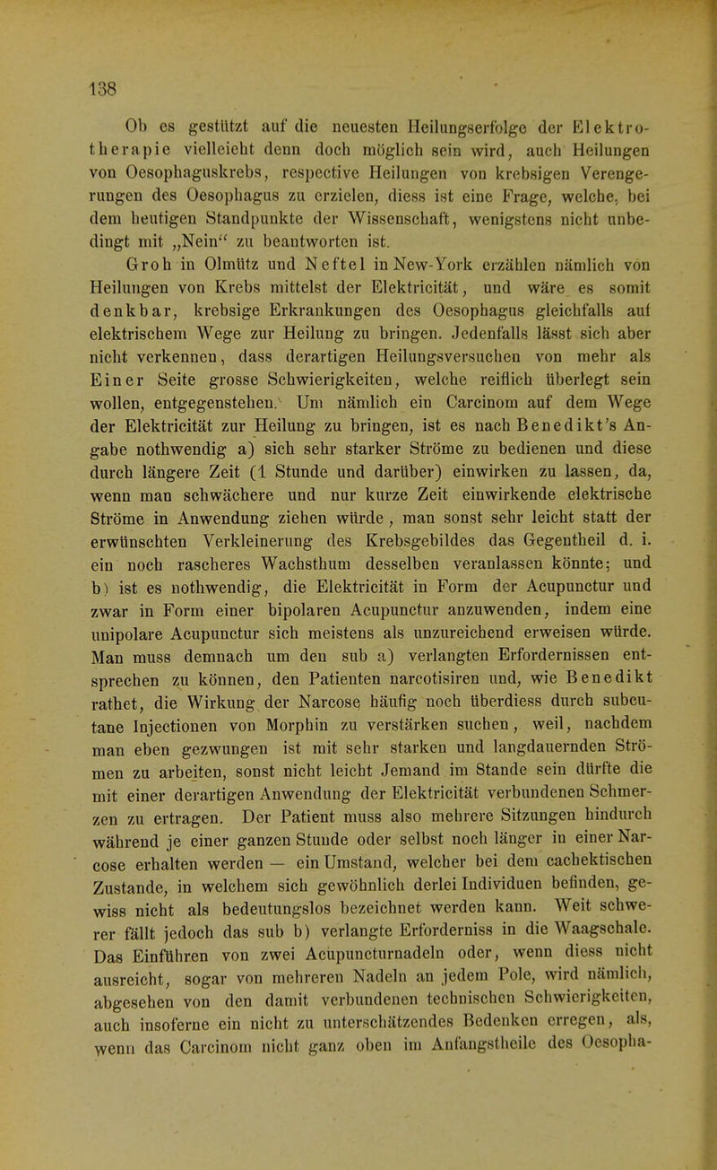 Ob es gestutzt auf die neuesten Heilungserfolge der Elektro- therapie vielleieht denn doch möglich sein wird, auch Heilungen von Oesophaguskrebs, respective Heilungen von krebsigen Verenge- rungen des Oesophagus zu erzielen, diess ist eine Frage, welche, bei dem heutigen Standpunkte der Wissenschaft, wenigstens nicht unbe- dingt mit „Nein zu beantworten ist. Grob in Olmütz und Neftel in New-York erzählen nämlich von Heilungen von Krebs mittelst der Elektricität, und wäre es somit denkbar, krebsige Erkrankungen des Oesophagus gleichfalls auf elektrischem Wege zur Heilung zu bringen. Jedenfalls lässt sich aber nicht verkennen, dass derartigen Heilungsversuchen von mehr als Einer Seite grosse Schwierigkeiten, welche reiflich tiberlegt sein wollen, entgegenstehen.' Um nämlich ein Carcinom auf dem Wege der Elektricität zur Heilung zu bringen, ist es nach Benedikt's An- gabe nothwendig a) sich sehr starker Ströme zu bedienen und diese durch längere Zeit (1 Stunde und darüber) einwirken zu lassen, da, wenn man schwächere und nur kurze Zeit einwirkende elektrische Ströme in Anwendung ziehen würde , man sonst sehr leicht statt der erwünschten Verkleinerung des Krebsgebildes das Gegeutheil d. i. ein noch rascheres Wachsthum desselben veranlassen könnte; und b) ist es nothwendig, die Elektricität in Form der Acupunctur und zwar in Form einer bipolaren Acupunctur anzuwenden, indem eine unipolare Acupunctur sich meistens als unzureichend erweisen würde. Man muss demnach um den sub a) verlangten Erfordernissen ent- sprechen zu können, den Patienten narcotisiren und, wie Benedikt rathet, die Wirkung der Narcose häufig noch tiberdiess durch subcu- tane Injectionen von Morphin zu verstärken suchen, weil, nachdem man eben gezwungen ist mit sehr starken und langdauernden Strö- men zu arbeiten, sonst nicht leicht Jemand im Stande sein dürfte die mit einer derartigen Anwendung der Elektricität verbundenen Schmer- zen zu ertragen. Der Patient muss also mehrere Sitzungen hindurch während je einer ganzen Stunde oder selbst noch länger in einer Nar- cose erhalten werden — ein Umstand, welcher bei dem cachektischen Zustande, in welchem sich gewöhnlich derlei Individuen befinden, ge- wiss nicht als bedeutungslos bezeichnet werden kann. Weit schwe- rer fällt jedoch das sub b) verlangte Erforderniss in die Waagschale. Das Einführen von zwei Acupuncturnadeln oder, wenn diess nicht ausreicht, sogar von mehreren Nadeln an jedem Pole, wird nämlich, abgesehen von den damit verbundenen technischen Schwierigkeiten, auch insoferne ein nicht zu unterschätzendes Bedenken erregen, als, wenn das Carcinom nicht ganz oben im Anfangstheile des Oesopha-