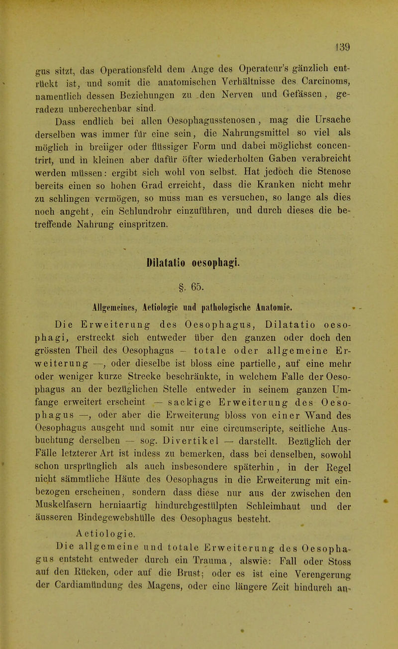 gus sitzt, das Operationsfeld dem Auge des Operateur's gänzlich ent- rückt ist, und somit die anatomischen Verhältnisse des Carcinoms, namentlich dessen Beziehungen zu .den Nerven und Getassen, ge- radezu unberechenbar sind. Dass endlich bei allen Oesophagusstenosen, mag die Ursache derselben was immer für eine sein, die Nahrungsmittel so viel als möglich in breiiger oder flüssiger Form und dabei möglichst concen- trirt, und in kleinen aber dafür öfter wiederholten Gaben verabreicht werden müssen: ergibt sich wohl von selbst. Hat jedoch die Stenose bereits einen so hohen Grad erreicht, dass die Kranken nicht mehr zu schlingen vermögen, so muss man es versuchen, so lange als dies noch angeht, ein Schlundrohr einzuführen, und durch dieses die be- treffende Nahrung einspritzen. Oilatatio oesophagi. §. 65. Allgemeines, Aetiologie und patliologiscbe Anatomie. Die Erweiterung des Oesophagus, Dilatatio oeso- phagij erstreckt sich entweder über den ganzen oder doch den grössten Theil des Oesophagus - totale oder allgemeine Er- weiterung —, oder dieselbe ist bloss eine partielle, auf eine mehr oder weniger kurze Strecke beschränkte, in welchem Falle der Oeso- phagus an der bezüglichen Stelle entweder in seinem ganzen Um- fange erweitert erscheint — sackige Erweiterung des Oeso- phagus —, oder aber die Erweiterung bloss von einer Wand des Oesophagus ausgeht und somit nur eine circumscripte, seitliche Aus- buchtung derselben — sog. Divertikel — darstellt. Bezüglich der Fälle letzterer Art ist indess zu bemerken, dass bei denselben, sowohl schon ursprünglich als auch insbesondere späterhin, in der Regel nicht sämmtliche Häute des Oesophagus in die Erweiterung mit ein- bezogen erscheinen, sondern dass diese nur aus der zwischen den Muskelfasern herniaartig hindurchgestülpten Schleimhaut und der äusseren Bindegewebshülle des Oesophagus besteht. Aetiologie. Die allgemeine und totale Erweiterung des Oesopha- gus entsteht entweder durch ein Trauma, alswie: Fall oder Stoss auf den Kücken, oder auf die Brust; oder es ist eine Verengerung der CardiamUndung des Magens, oder eine längere Zeit hindurch aq^