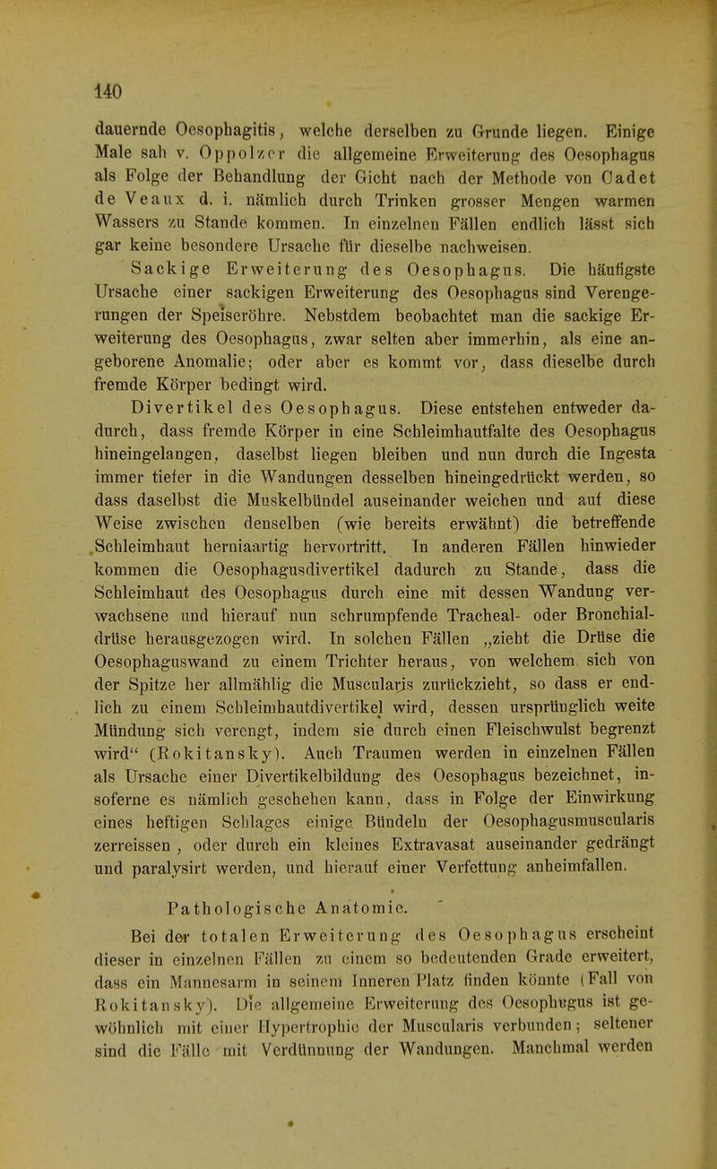 dauernde Oesophagitis, welche derselben zu Grunde liegen. Einige Male sah v. Oppolzcr die allgemeine Erweiterung des Oesophagus als Folge der Behandlung der Gicht nach der Methode von Oadet de Veaux d. i. nämlich durch Trinken grosser Mengen warmen Wassers 7A\ Stande kommen. In einzelnen Fällen endlich lässt sich gar keine besondere Ursache für dieselbe nachweisen. Sack ige Erweiterung des Oesophagus. Die häufigste Ursache einer sackigen Erweiterung des Oesophagus sind Verenge- rungen der Speiseröhre. Nebstdem beobachtet man die sackige Er- weiterung des Oesophagus, zwar selten aber immerhin, als eine an- geborene Anomalie; oder aber es kommt vor, dass dieselbe durch fremde Körper bedingt wird. Divertikel des Oesophagus. Diese entstehen entweder da- durch, dass fremde Körper in eine Schleimhautfalte des Oesophagus hineingelangen, daselbst liegen bleiben und nun durch die Ingesta immer tieler in die Wandungen desselben hineingedrückt werden, so dass daselbst die Muskelbündel auseinander weichen und auf diese Weise zwischen denselben (wie bereits erwähnt) die betreffende ,Schleimhaut herniaartig hervortritt. In anderen Fällen hinwieder kommen die Oesophagusdivertikel dadurch zu Stande, dass die Schleimhaut des Oesophagus durch eine mit dessen Wandung ver- wachsene und hierauf nun schrumpfende Tracheal- oder Bronchial- drüse herausgezogen wird. In solchen Fällen „zieht die Drüse die Oesophaguswand zu einem Trichter heraus, von welchem sich von der Spitze her allmählig die Musculaps zurückzieht, so dass er end- lich zu einem Schleimhautdivertikel wird, dessen ursprünglich weite Mündung sich verengt, indem sie durch einen Fleischwulst begrenzt wird (Rokitansky). Auch Traumen werden in einzelnen Fällen als Ursache einer Divertikelbildung des Oesophagus bezeichnet, in- soferne es nämlich geschehen kann, dass in Folge der Einwirkung eines heftigen Schlages einige Bündeln der Oesophagusmuscularis zerreissen , oder durch ein kleines Extravasat auseinander gedrängt und paralysirt werden, und hierauf einer Verfettung anheimfallen. Pathologische Anatomie. Bei dei- totalen Erweiterung des Oesophagus erscheint dieser in einzelnen Fällen zu einem so bedeutenden Grade erweitert, dass ein Mannesarm in seinem Inneren Platz finden könnte (Fall von Rokitansky). Die allgemeine Erweiterung des Oesophagus ist ge- wöhnlich mit einer Hypertrophie der Muscularis verbunden ; seltener sind die Fälle mit Verdünnung der Wandungen. Manchmal werden
