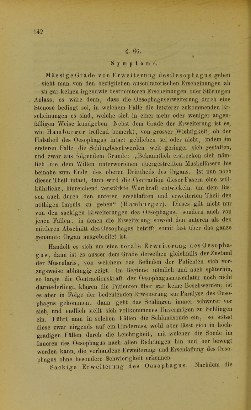 06. « S y III |) l 0 in e. MässigeGrade von Erweiterung desOesophagus geben — sieht man von den bezüglichen auscultatorischen Erscheinungen ab —zu gar keinen irgendwie bestiromtcren Erscheinungen oder Störungen Anlass, es wäre denn, dass die Oesophaguserweiterung durch eine Stenose bedingt sei, in welchem Falle die letzterer zukommenden Er- scheinungen es sind, welche sich in einer mehr oder weniger augen- fälligen Weise kundgeben. Nebst dem Grade der Erweiterung ist es, wie Hamburger treffend bemerkt, von grosser Wichtigkeit, ob der Halstheil des Oesophagus intact geblieben sei oder nicht, indem im ersteren Falle die Schlingbeschwerden weit geringer sich gestalten, und zwar aus folgendem Grunde: „Bekanntlich erstrecken sich näm- lich die dem Willen unterworfenen quergestreiften Muskelfasern bis beinahe zum Ende des oberen Dritttheils des Organs. Ist nun noch dieser Theil intact, dann wird die Contraction dieser Fasern eine will- kührliche, hinreichend verstärkte Wuifkraft entwickeln, um dem Bis- sen auch durch den unteren erschlafften und erweiterten Theil den nöthigen Impuls zu geben'^ (Hamburger). Dieses gilt nicht nur von den sackigen Erweiterungen des Oesophagus, sondern auch von jenen Fällen , in denen die Erweiterung sowohl den unteren als den mittleren Abschnitt des Oesophagus betrifft, somit fast über das ganze genannte Organ ausgebreitet ist. Handelt es sich um eine totale Erweiterung desOesopha- gus, dann ist es ausser dem Grade derselben gleichfalls der Zustand der Muscularis, von welchem das Befinden der Patienten- sich vor- zugsweise abhängig zeigt. Im Beginne nämlich und auch späterhin, so lange die Contractionskraft der Oesophagusmusculatur noch nicht darniederliegt, klagen die Patienten über gar keine Beschwerden; ist es aber in Folge der bedeutenden Erweiterung zur Paralyse des Oeso- phagus gekommen, dann geht das Schlingen immer schwerer vor sich, und endlich stellt sich vollkommenes Unvermögen zu Schlingen ein. Führt man in solchen Fällen die Schlundsonde ein, so stösst diese zwar nirgends auf ein Hinderniss, wohl aber lässt sich in hoch- gradigen Fällen durch die Leichtigkeit, mit welcher die Sonde im Inneren des Oesophagus nach allen Richtungen hin und her bewegt werden kann, die vorhandene Erweiterung und Erschlaffung des Oeso- phagus ohne besondere Schwierigkeit erkennen. Sackige Erweiterung des Oesophagus. Nachdem die