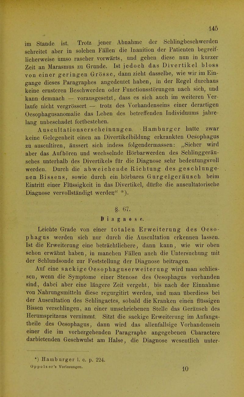 im Stande ist. Trotz jener Abnahme der Schlingbeschwerden schreitet aber in solchen Fällen die Inauition der Patienten begreif- licherweise umso rascher vorwärts, und gehen diese nun in kurzer Zeit an Marasmus zu Grunde. Ist jedoch das Divertikel bloss von einer geringen Grösse, dann zieht dasselbe, wie wir im Ein- gange dieses Paragraphes angedeutet haben, in der Regel durchaus keine ernsteren Beschwerden oder Functionsstörungen nach sich, und kann demnach — vorausgesetzt, dass es sich auch im weiteren Ver- laufe nicht vergrössert — trotz des Vorhandenseins einer derartigen Oesophagusanomalie das Leben des betreffenden Individuums jahre- lang unbeschadet fortbestehen. Auscultationserscheiniingen. Hamburger hatte zwar keine Gelegenheit einen an Divertikelbildung erkrankten Oesophagus zu auscultiren, äussert sich indess folgendermassen: „Sicher wird aber das Aufhören und wechselnde Hörbarwerden des Schlinggeräu- sches unterhalb des Divertikels für die Diagnose sehr bedeutungsvoll werden. Durch die abweichende Richtung des geschlunge- nen Bissens, sowie durch ein hörbares Gurgelgeräusch beim Eintritt einer Flüssigkeit in das Divertikel, dürfte die auscultatorische Diagnose vervollständigt werden §. 67. D i a n 0 s e. Leichte Grade von einer totalen Erweiterung des Oeso- phagus werden sich nur durch die Auscultation erkennen lassen. Ist die Erweiterung eine beträchtlichere, dann kann, wie wir oben schon erwähnt haben, in manchen Fällen auch die Untersuchung mit der Schlundsonde zur Feststellung der Diagnose beitragen. Auf eine sackige Oesophaguserweiterung wird man schlies- sen, wenn die Symptome einer Stenose des Oesophagus vorhanden sind, dabei aber eine längere Zeit vergeht, bis nach der Einnahme von Nahrungsmitteln diese regurgitirt werden, und man überdiess bei der Auscultation des Schlingactes, sobald die Kranken einen flüssigen Bissen verschlingen, an einer umschriebenen Stelle das Geräusch des Herumspritzens vernimmt. Sitzt die sackige Erweiterung im Anfangs- theile des Oesophagus, dann wird das allenfallsige Vorhandensein einer die im vorhergehenden Paragraphe angegebeneu Charactere darbietenden Geschwulst am Halse, die Diagnose wesentlich uuter- *) Hamburger 1. c. p. 224. Oppolzor'» Vorlofluiigon. 10