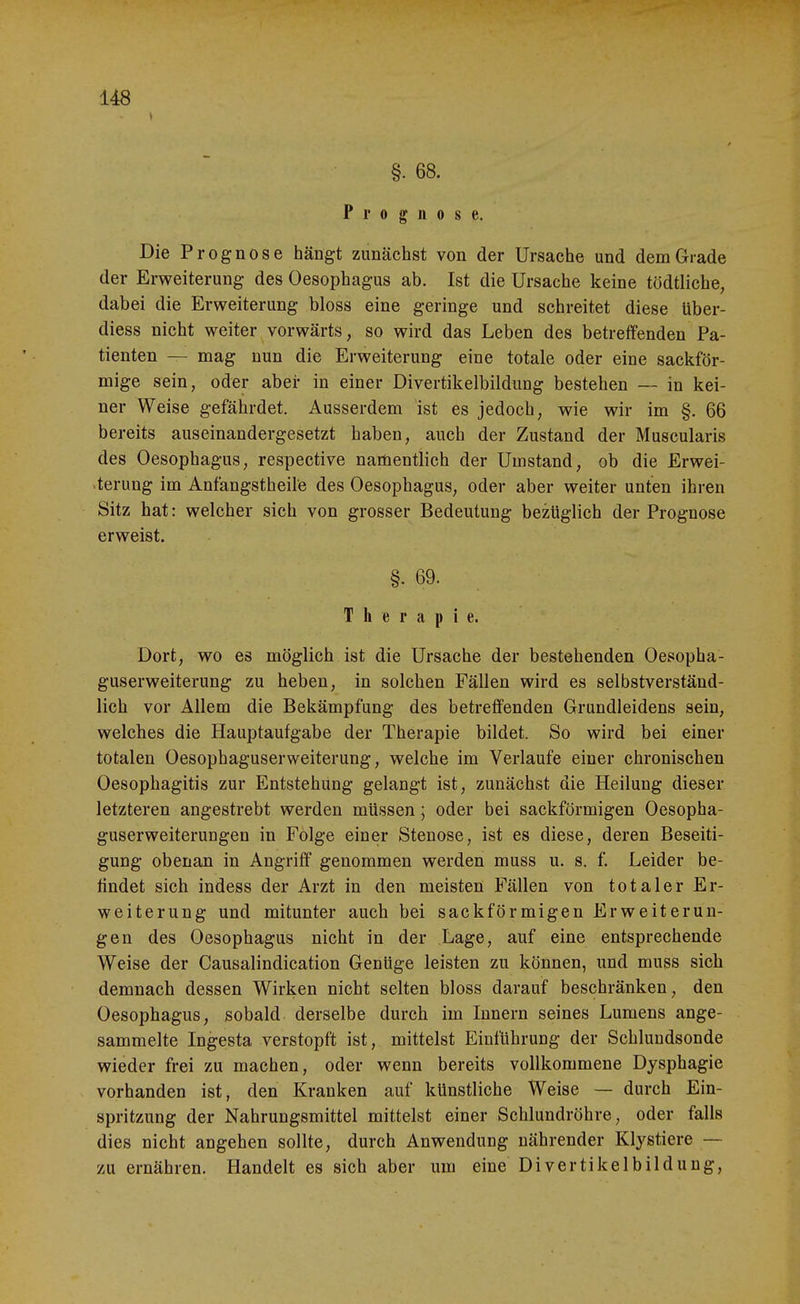 §. 68. Prognose. Die Prognose hängt zunächst von der Ursache und dem Grade der Erweiterung des Oesophagus ab. Ist die Ursache keine tödtliche, dabei die Erweiterung bloss eine geringe und schreitet diese über- diess nicht weiter vorwärts, so wird das Leben des betreffenden Pa- tienten — mag nun die Erweiterung eine totale oder eine sackför- mige sein, oder aber in einer Divertikelbildung bestehen — in kei- ner Weise gefährdet. Ausserdem ist es jedoch, wie wir im §. 66 bereits auseinandergesetzt haben, auch der Zustand der Muscularis des Oesophagus, respective narüentlich der Umstand, ob die Erwei- •terung im Anfangstheil'e des Oesophagus, oder aber weiter unten ihren Sitz hat: welcher sich von grosser Bedeutung bezüglich der Prognose erweist. §. 69. Therapie. Dort, wo es möglich ist die Ursache der bestehenden Oesopha- guserweiterung zu heben, in solchen Fällen wird es selbstverständ- lich vor Allem die Bekämpfung des betreifenden Grundleidens sein, welches die Hauptaufgabe der Therapie bildet. So wird bei einer totalen Oesophaguserweiterung, welche im Verlaufe einer chronischen Oesophagitis zur Entstehung gelangt ist, zunächst die Heilung dieser letzteren angestrebt werden müssen; oder bei sackförmigen Oesopha- guserweiterungen in Folge einer Stenose, ist es diese, deren Beseiti- gung obenan in Angriff genommen werden muss u. s. f. Leider be- findet sich indess der Arzt in den meisten Fällen von totaler Er- weiterung und mitunter auch bei sackförmigen Erweiterun- gen des Oesophagus nicht in der Lage, auf eine entsprechende Weise der Causalindication Genüge leisten zu können, und muss sich demnach dessen Wirken nicht selten bloss darauf beschränken, den Oesophagus, sobald derselbe durch im Innern seines Lumens ange- sammelte Ingesta verstopft ist, mittelst Einführung der Schluudsonde wieder frei zu machen, oder wenn bereits vollkommene Dysphagie vorhanden ist, den Kranken auf künstliche Weise — durch Ein- spritzung der Nahrungsmittel mittelst einer Schlundröhre, oder falls dies nicht angehen sollte, durch Anwendung nährender Klystiere —- zu ernähren. Handelt es sich aber um eine Divertikelbildung,