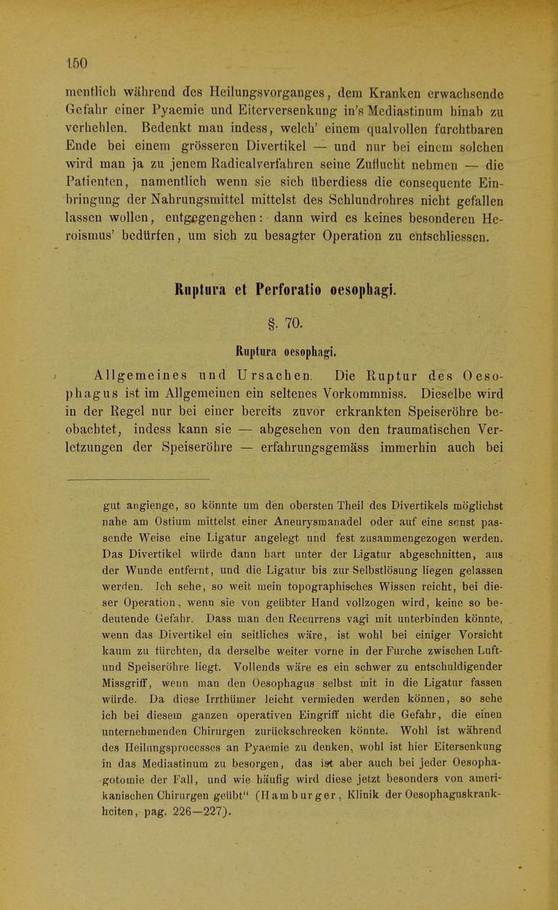 mentlich während des Heilungsvorganges, dem Kranken erwachsende Gefahr einer Pyacmie und Eiterversenkung in's Mediastinum hinab zu verhehlen. Bedenkt man indess, welch' einem qualvollen furchtbaren Ende bei einem grösseren Divertikel — und nur bei einem solchen wird man ja zu jenem Radicalverfahren seine Zuflucht nehmen — die Patienten, namentlich wenn sie sich überdiess die consequente Ein- bringung der Nahrungsmittel mittelst des Schlundrohres nicht gefallen lassen wollen, entgegengehen: dann wird es keines besonderen He- roismus' bedürfen, um sich zu besagter Operation zu entschliessen. Riiptura et Perforatio oesophagi. §. 70. Ruptiira oesophagi. / Allgemeines und Ursachen. Die Ruptur des Oeso- phagus ist im Allgemeinen ein seltenes Vorkommniss. Dieselbe wird in der Regel nur bei einer bereits zuvor erkrankten Speiseröhre be- obachtet, indess kann sie — abgesehen von den traumatischen Ver- letzungen der Speiseröhre — erfahrungsgemäss immerhin auch bei gut angienge, so könnte um den obersten Theil des Divertikels möglichst nahe am Ostium mittelst einer Aneurysmanadel oder auf eine sonst pas- sende Weise eine Ligatur angelegt und fest zusammengezogen werden. Das Divertikel würde dann hart unter der Ligatur abgeschnitten, aus der Wunde entfernt, und die Ligatur bis zur Selbstlösung liegen gelassen wer/ien. Ich sehe, so weit mein topographisches Wissen reicht, bei die- ser Operation, wenn sie von geübter Hand vollzogen wird, keine so be- deutende Gefahr. Dass man den ßecurrens vagi mit unterbinden könnte, wenn das Divertikel ein seitliches wäre, ist wohl bei einiger Vorsicht kaum zu fürchten, da derselbe weiter vorne in der Furche zwischen Luft- und Speiseröhre liegt. Vollends wäre es ein schwer zu entschuldigender MissgrifF, wenn man den Oesophagus selbst mit in die Ligatur fassen würde. Da diese Irrthümer leicht vermieden werden können, so sehe ich bei diesem ganzen operativen Eingriff nicht die Gefahr, die einen unternehmenden Chirurgen zurückschrecken könnte. Wohl ist während des Heilungsproccssos an Pyaemie zu denken, wohl ist hier Eitersenkung in das Mediastinum zu besorgen, das ist aber auch bei jeder Oesopha- gotomie der Fall, und wie häufig wird diese jetzt besonders von ameri- kanischen Chirurgen geübt (Hamburger, Klinik der Oesophaguskrank- hciten, pag. 226-227).
