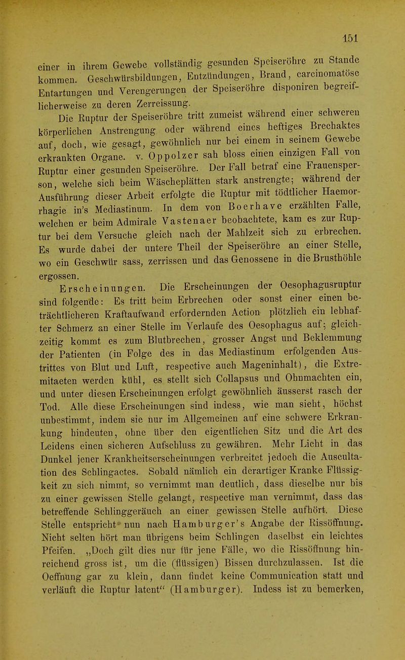 einer in ihrem Gewebe vollständig gesunden Speiseröhre zu Stande kommen. Geschwürsbildungen, Entzündungen, Brand, carcmomatose Entartungen und Verengerungen der Speiseröhre disponiren begreif- licherweise zu deren Zerreissung. Die Ruptur der Speiseröhre tritt zumeist während einer schweren körperlichen Anstrengung oder während eines heftiges Brechaktes auf, doch, wie gesagt, gewöhnlich nur bei einem in seinem Gewebe erkrankten Organe, v. Oppolzer sah bloss einen einzigen Fall von Ruptur einer gesunden Speiseröhre. Der Fall betraf eine Frauensper- son welche sich beim Wäscheplätten stark anstrengte; während der Ausführung dieser Arbeit erfolgte die Ruptur mit tödtlicher Haemor- rhagie in's Mediastinum. In dem von Boerhave erzählten Falle, welchen er beim Admirale Vastenaer beobachtete, kam es zur Rup- tur bei dem Versuche gleich nach der Mahlzeit sich zu erbrechen. Es wurde dabei der untere Theil der Speiseröhre an einer Stelle, wo ein Geschwür sass, zerrissen und das Genossene in die Brusthöhle ergossen, Erscheinungen. Die Erscheinungen der Oesophagusruptur sind folgende: Es tritt beim Erbrechen oder sonst einer einen be- trächtlicheren Kraftaufwand erfordernden Action plötzlich ein lebhaf- ter Schmerz an einer Stelle im Verlaufe des Oesophagus auf ^ gleich- zeitig kommt es zum Blutbrechen, grosser Angst und Beklemmung der Patienten (in Folge des in das Mediastinum erfolgenden Aus- trittes von Blut und Luft, respective auch Mageninhalt), die Extre- mitaeten werden kühl, es stellt sich CoUapsus und Ohnmächten ein, und unter diesen Erscheinungen erfolgt gewöhnlich äusserst rasch der Tod. Alle diese Erscheinungen sind indess, wie man sieht, höchst unbestimmt, indem sie nur im Allgemeinen auf eine schwere Erkran- kung hindeuten, ohne über den eigentlichen Sitz und die Art des Leidens einen sicheren Aufschluss zu gewähren. Mehr Licht in das Dunkel jener Krankheitserscheinungen verbreitet jedoch die Ausculta- tion des Scblingactes. Sobald nämlich ein derartiger Kranke Flüssig- keit zu sich nimmt, so vernimmt man deutlich, dass dieselbe nur bis zu einer gewissen Stelle gelangt, respective man vernimmt, dass das betreffende Schlinggeräuch an einer gewissen Stelle aufhört. Diese Stelle entspricht- nun nach Hamburg er's Angabe der Rissöffnung. Nicht selten hört man übrigens beim Schlingen daselbst ein leichtes Pfeifen. „Doch gilt dies nur für jene Fälle, wo die Rissöffnung hin- reichend gross ist, um die (flüssigen) Bissen durchzulassen. Ist die Oeffnung gar zu klein, dann findet keine Communication statt und verläuft die Ruptur latent (Hamburger). Indess ist zu bemerken,