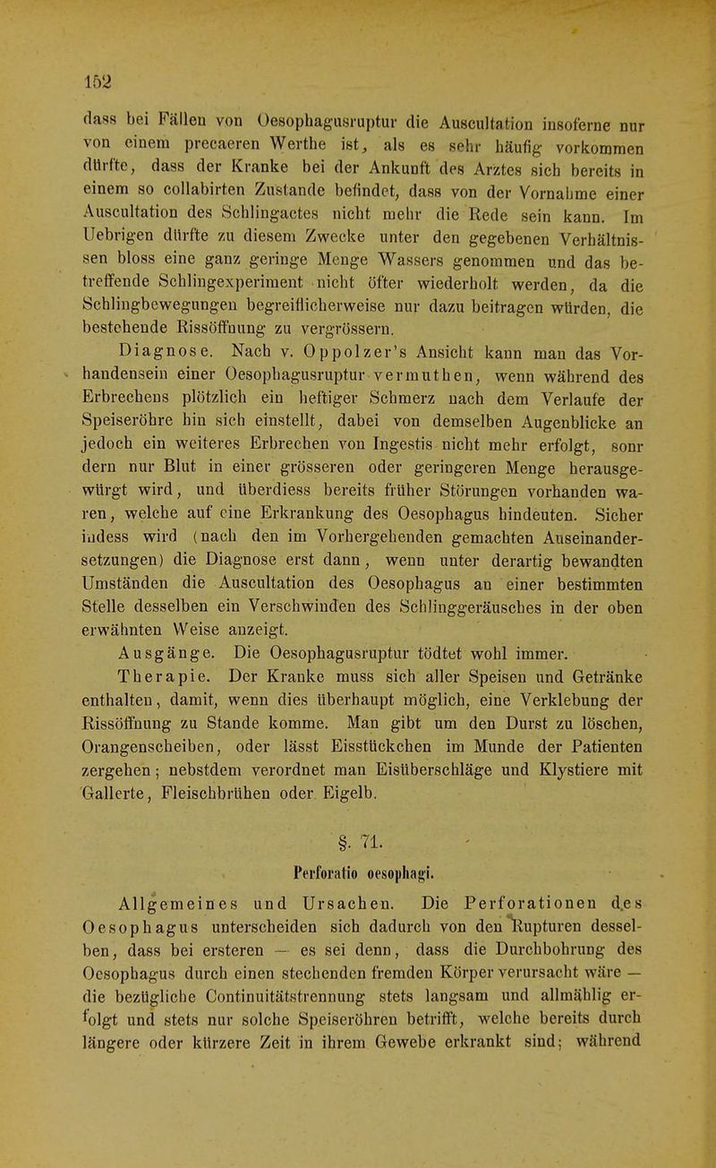 dass bei Fällen von Oesophagusruptur die Auscultation insoferne nur von einem precaeren Werthe ist, als es sehr häufig- vorkommen dürfte, dass der Kranke bei der Ankunft des Arztes sieh bereits in einem so coUabirten Zustande befindet, dass von der Vornahme einer Auscultation des Schlingactes nicht mehr die Rede sein kann. Im Uebrig-en dürfte zu diesem Zwecke unter den gegebenen Verhältnis- sen bloss eine ganz geringe Menge Wassers genommen und das be- treffende Schlingexperiment nicht öfter wiederholt werden, da die Schlingbewegungen begreiflicherweise nur dazu beitragen würden, die bestehende Rissöffnung zu vergrössern. Diagnose. Nach v. Oppolzer's Ansicht kann man das Vor- >• handensein einer Oesophagusruptur vermuthen, wenn während des Erbrechens plötzlich ein heftiger Schmerz nach dem Verlaufe der Speiseröhre hin sich einstellt, dabei von demselben Augenblicke an jedoch ein weiteres Erbrechen von Ingestis nicht mehr erfolgt, sonr dern nur Blut in einer grösseren oder geringeren Menge herausge- würgt wird, und überdiess bereits früher Störungen vorhanden wa- ren , welche auf eine Erkrankung des Oesophagus hindeuten. Sicher iudess wird (nach den im Vorhergehenden gemachten Auseinander- setzungen) die Diagnose erst dann, wenn unter derartig bewandten Umständen die Auscultation des Oesophagus an einer bestimmten Stelle desselben ein Verschwinden des Schlinggeräusches in der oben erwähnten Weise anzeigt. Ausgänge. Die Oesophagusruptur tödtet wohl immer. Therapie. Der Kranke muss sich aller Speisen und Getränke enthalten, damit, wenn dies überhaupt möglich, eine Verklebung der Rissöffnung zu Stande komme. Man gibt um den Durst zu löschen, Orangenseheiben, oder lässt Eisstückchen im Munde der Patienten zergehen; nebstdem verordnet man Eisüberschläge und Klystiere mit Gallerte, Fleischbrühen oder Eigelb. §. 71. Perforatio oesopliagi. Allgemeines und Ursachen. Die Perforationen d.es Oesophagus unterscheiden sich dadurch von den ^Rupturen dessel- ben , dass bei ersteren — es sei denn, dass die Durchbohrung des Oesophagus durch einen stechenden fremden Körper verursacht wäre — die bezügliche Continuitätstrennung stets langsam und allmählig er- folgt und stets nur solche Speiseröhren betrifft, welche bereits durch längere oder kürzere Zeit in ihrem Gewebe erkrankt sind; während