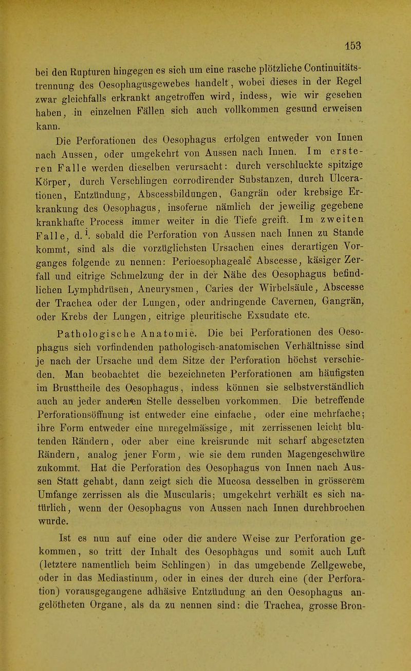 bei den Rupturen hingegen es sich um eine rasche plötzliche Continuitäts- trennung des Oesophagusgewebes handelt, wobei dieses in der Regel zwar gleichfalls erkrankt angetroffen wird, indess, wie wir gesehen haben, in einzelnen Fällen sich auch vollkommen gesund erweisen kann. Die Perforationen des Oesophagus erfolgen entweder von Innen nach Aussen, oder umgekehrt von Aussen nach Innen. Im erste- ren Falle werden dieselben verursacht: durch verschluckte spitzige Körper, durch Verschlingen corrodirender Substanzen, durch Ulcera- tionen, Entzündung, Abscessbildungen, Gangrän oder krebsige Er- krankung des Oesophagus, insoferne nämlich der jeweilig gegebene krankhafte Process immer weiter in die Tiefe greift. Im zweiten Falle, d. ^ sobald die Perforation von Aussen nach Innen zu Stande kommt, sind als die vorzüglichsten Ursachen eines derartigen Vor- ganges folgende zu nennen: Perioesophageale Abscesse, käsiger Zer- fall und eitrige Schmelzung der in der ^ähe des Oesophagus befind- lichen Lymphdrüsen, Aneurysmen, Caries der Wirbelsäule, Abscesse der Trachea oder der Lungen, oder andringende Cavernen, Gangrän, oder Krebs der Lungen, eitrige pleuritische Exsudate etc. Pathologische Anatomie. Die bei Perforationen des Oeso- phagus sich vorfindenden pathologisch-anatomischen Verhältnisse sind je nach der Ursache und dem Sitze der Perforation höchst verschie- den. Man beobachtet die bezeichneten Perforationen am häufigsten im Brusttheile des Oesophagus, indess können sie selbstverständlich auch an jeder andei^n Stelle desselben vorkommen. Die betreffende Perforationsöffuung ist entweder eine einfache, oder eine mehrfache; ihre Form entweder eine unregelmässige, mit zerrissenen leicht blu- tenden Rändern, oder aber eine kreisrunde mit scharf abgesetzten Rändern, analog jener Form, wie sie dem runden Magengeschwüre zukommt. Hat die Perforation des Oesophagus von Innen nach Aus- sen Statt gehabt, dann zeigt sich die Mucosa desselben in grösserem Umfange zerrissen als die Muscularis; umgekehrt verhält es sich na- türlich, wenn der Oesophagus von Aussen nach Innen durchbrochen wurde. Ist es nun auf eine oder die andere Weise zur Perforation ge- kommen, so tritt der Inhalt des Oesophägus und somit auch Luft (letztere namentlich beim Schlingen) in das umgebende Zellgewebe, oder in das Mediastinum, oder in eines der durch eine (der Perfora- tion) vorausgegangene adhäsive Entzündung an den Oesophagus an- gelötheten Organe, als da zu nennen sind: die Trachea, grosse Bron-