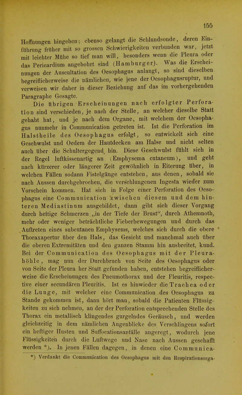 Hoffnungen hingeben; ebenso gelangt die Schlundsonde, deren Ein- filhrung früher mit so grossen Schwierigkeiten verbunden war, jetzt mit leichter Mühe so tief man will, besonders wenn die Pleura oder das Pericardium angebohrt sind (Hamburger). Was die Erschei- nungen der Auscultation des Oesophagus anlangt, so sind dieselben begreiflicherweise die nämlichen, wie jene der Oesophagusruptur, und verweisen wir daher in dieser Beziehung auf das im vorhergehenden Paragraphe Gesagte. Die übrigen Erscheinungen nach erfolgler Perfora- tion sind verschieden, je nach der Stelle, an welcher dieselbe Statt gehabt hat, und je nach dem Organe, mit welchem der Oesopha- gus nunmehr in Communication getreten ist. Ist die Perforation im Halstheile des Oesophagus erfolgt, so entwickelt sich eine Geschwulst und Oedem der Hautdecken am Halse und nicht selten . auch über die Schultergegend hin. Diese Geschwulst fühlt sich in der Regel luftkissenartig an (Emphysema cutaneum), und geht nach kürzerer oder längerer Zeit gewöhnlich in Eiterung über, in welchen Fällen sodann Fistelgänge entstehen, aus denen, sobald sie nach Aussen durchgebrochen, die verschlungenen Ingesta wieder zum Vorschein kommen. Hat sich in Folge einer Perforation des Oeso- phagus eine Communication zwischen diesem und dem hin- teren Mediastinum ausgebildet, dann gibt sich dieser Vorgang durch heftige Schmerzen „in der Tiefe der Brust, durch Athemnoth, mehr oder weniger beträchtliche Fieberbewegungen und durch das ^Auftreten eines subcutanen Emphysems, welches sich durch die obere Thoraxapertur über den Hals, das Gesicht und manchmal auch über die oberen Extremitäten und den ganzen Stamm hin ausbreitet, kund. Bei der Communication des Oesophagus mit der Pleura- höhle, mag nun der Durchbruch von Seite des Oesophagus oder von Seite der Pleura her Statt gefunden haben, entstehen begreiflicher- weise die Erscheinungen des Pneumothorax und der Pleuritis, respec- tive einer secundären Pleuritis. Ist es hinwieder die Trachea oder die Lunge, mit welcher eine Communication des Oesophagus zu Stande gekommen ist, dann hört man, sobald die Patienten Flüssig- keiten zu sich nehmen, an der der Perforation entsprechenden Stelle des Thorax ein metallisch klingendes gurgelndes Geräusch, und werden gleichzeitig in dem nämlichen Augenblicke des Verschlingens sofort ein heftiger Husten und Sulfocationsanfälle angeregt, wodurch jene Flüssigkeiten durch die Luftwege und Nase nach Aussen geschafft werden *J. In jenen Fällen dagegen, in denen eine Communica- *) Verdankt die Communication des Oesophagus mit den Respirationsorga-