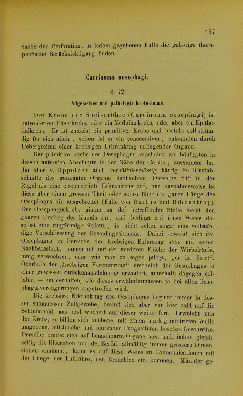 Sache der Perforation, in jedem gegebenen Falle die gehörige thera- peutische Berücksichtigung finden. Carcinoma oesophagK §. 72. Ällgemeiiies und pathologische Anatomie. Der Krebs der Speiseröhre (Carcinoma oesophagi) ist entweder ein Faserkrebs, oder ein MeduUarkrebs, oder aber ein Epithe- lialkrebs. Er ist zumeist ein primitiver Krebs und besteht selbststän- dig für sich allein, selten ist er ein consecutiver, entstanden durch Uebergreifen einer krebsigen Erkrankung anliegender Organe. Der primitive Krebs des Oesophagus erscheint am häufigsten in dessen untersten Abschnitte in der Nähe der Cardia; ausserdem hat ihn aber v. Oppolzer auch verhältnissmässig häufig im Brustab- schnitte des genannten Organes beobachtet. Derselbe tritt in der Regel als eine circumscripte Erkrankung auf, nur ausnahmsweise ist diese über einen grossen Theil oder selbst über die ganze Länge des Oesophagus hin ausgebreitet (Fälle von Baillie nnd Ribbentrop). Der Oesophaguskrebs nimmt . an der betreffenden Stelle meist den ganzen Umfang des Kanals ein, und bedingt auf diese Weise da- selbst eine ringförmige Strictur, ja nicht selten sogar eine vollstän- dige VerSchliessung des Oesophaguslumens. Dabei erweist sich der Oesophagus im Bereiche der krebsigen Entartung stets mit seiner Nachbarschaft, namentlich mit der vorderen Fläche der Wirbelsäule, innig verwachsen, oder wie man zu sagen pflegt, „er ist fixirt. Oberhalb der „krebsigen Verengerung'' erscheint der Oesophagus in einer gewissen Strfeckenausdehnung erweitert, unterhalb dagegen col- labirt — ein Verhalten, wie dieses erwähntermassen ja bei allen Oeso- phagusverengerungen angetroffen wird. Die krebsige Erkrankung des Oesophagus beginnt immer in des- sen submucösen Zellgewebe, breitet sich aber von hier bald auf die Schleimhaut aus und wuchert auf dieser weiter fort. Erweicht nun der Krebs, so bilden sich unebene, mit einem markig infiltrirten Walle umgebene, mit Jauche und blutenden Fungositäten besetzte Geschwüre. Derselbe breitet sich auf benachbarte Organe aus, und, indem gleich- zeltig die Ulceration und der Zerfall allmählig immer grössere Dimen- sionen annimmt, kann es auf diese Weise zu Communicationen mit der LuDge, der Luftröhre, den Bronchien etc. kommen. Mitunter ge-