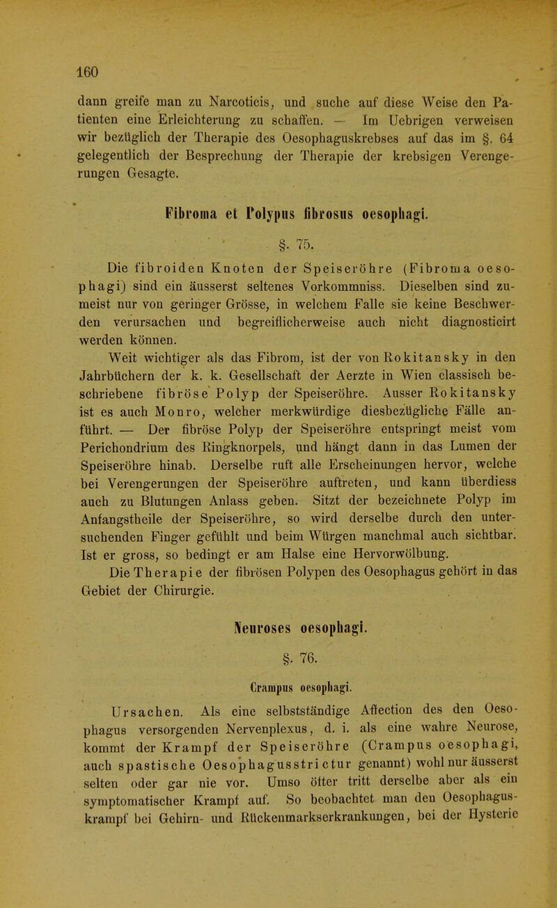 dann greife man zu Narcoticis, und suche auf diese Weise den Pa- tienten eine Erleiclitemng zu schaffen. — Im Uebrigen verweisen wir bezüglich der Therapie des Oesophaguskrebses auf das im §, 64 gelegentlich der Besprechung der Therapie der krebsigen Verenge- rungen Gesagte. Fibroma et Polypiis fibrosiis oesophagi. §■ 75. Die fibroiden Knoten der Speiseröhre (Fibroma oeso- phagi) sind ein äusserst seltenes Vorkommniss. Dieselben sind zu- meist nur von geringer Grösse, in welchem Falle sie keine Beschwer- den verursachen und begreiflicherweise auch nicht diagnosticirt werden können. Weit wichtiger als das Fibrom, ist der von Rokitan sky in den Jahrbüchern der k. k. Gesellschaft der Aerzte in Wien classisch be- schriebene fibröse Polyp der Speiseröhre. Ausser Rokitansky ist es auch Monro, welcher merkwürdige diesbezügliche Fälle an- führt. — Der fibröse Polyp der Speiseröhre entspringt meist vom Perichondrium des Ringknorpels, und hängt dann in das Lumen der Speiseröhre hinab. Derselbe ruft alle Erscheinungen hervor, welche bei Verengerungen der Speiseröhre auftreten, und kann überdiess auch zu Blutungen Anlass geben. Sitzt der bezeichnete Polyp im Anfangstheile der Speiseröhre, so wird derselbe durch den unter- suchenden Finger gefühlt und beim Würgen manchmal auch sichtbar. Ist er gross, so bedingt er am Halse eine Hervorwölbung. Die Therapie der fibrösen Polypen des Oesophagus gehört in das Gebiet der Chirurgie. Neuroses oesophagi. §. 76. Granipus oesophagi. Ursachen. Als eine selbstständige Aftection des den Oeso- phagus versorgenden Nervenplexus, d. i. als eine wahre Neurose, kommt der Krampf der Speiseröhre (Crarapus oesophagi, auch spastische Oesophagusstri ctur genannt) wohl nur äusserst selten oder gar nie vor. Umso öfter tritt derselbe aber als ein symptomatischer Krampf auf. So beobachtet man den Oesophagus- krampf bei Gehirn- und Rückenmarkserkrankungen, bei der Hysterie