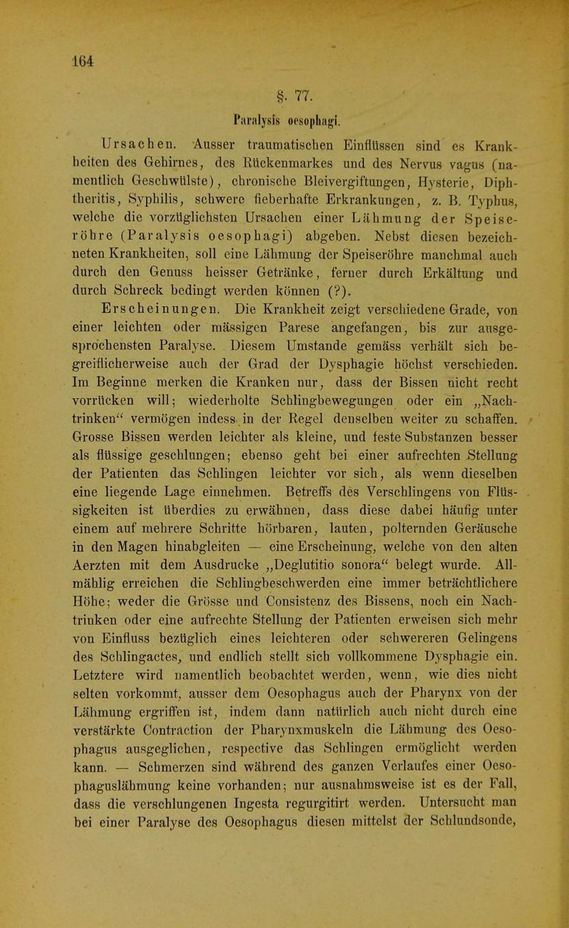 §. 77. Paralysis oesophagi. Ursachen. Ausser traumatischen Einflüssen sind es Krank- heiten des Gehirnes, des Rüclienmarkes und des Nervus vagus (na- mentlich Geschwülste), chronische Bleivergiftungen, Hysterie, Diph- theritis, Syphilis, schwere fleberhafte Erkrankungen, z. B. Typhus, welche die vorzüglichsten Ursachen einer Lähmung der Speise- röhre (Paralysis oesophagi) abgeben. Nebst diesen bezeich- neten Krankheiten, soll eine Lähmung der Speiseröhre manchmal auch durch den Genuss heisser Getränke, ferner durch Erkältung und durch Schreck bedingt werden können (?). Erscheinungen. Die Krankheit zeigt verschiedene Grade, von einer leichten oder mässigen Parese angefangen, bis zur ausge- sprochensten Paralyse. Diesem Umstände gemäss verhält sich be- greiflicherweise auch der Grad der Dysphagie höchst verschieden. Im Beginne merken die Kranken nur, dass der Bissen nicht recht vorrücken will; wiederholte Schlingbewegungen oder ein „Nach- trinken vermögen indess in der Regel denselben weiter zu schaffen. Grosse Bissen werden leichter als kleine, und feste Substanzen besser als flüssige geschlungen; ebenso geht bei einer aufrechten Stellung der Patienten das Schlingen leichter vor sich, als wenn dieselben eine liegende Lage einnehmen. Betreffs des Verschlingens von Flüs- sigkeiten ist überdies zu erwähnen, dass diese dabei häufig unter einem auf mehrere Schritte hörbaren, lauten, polternden Geräusche in den Magen hinabgleiten — eine Erscheinung, welche von den alten Aerzten mit dem Ausdrucke „Deglutitio sonora belegt wurde. All- mählig erreichen die Schlingbeschwerden eine immer beträchtlichere Höhe; weder die Grösse und Consistenz des Bissens, noch ein Nach- trinken oder eine aufrechte Stellung der Patienten erweisen sich mehr von Einfluss bezüglich eines leichteren oder schwereren Gelingens des Schlingacte8_, und endlich stellt sich vollkommene Dysphagie ein. Letztere wird namentlich beobachtet werden, wenn, wie dies nicht selten vorkommt, ausser dem Oesophagus auch der Pharynx von der Lähmung ergriffen ist, indem dann natürlich auch nicht durch eine verstärkte Contraction der Pharynxmuskeln die Lähmung des Oeso- phagus ausgeglichen, respective das Schlingen ermöglicht werden kann. — Schmerzen sind während des ganzen Verlaufes einer Oeso- phaguslähmung keine vorhanden; nur ausnahmsweise ist es der Fall, dass die verschlungenen Ingesta regurgitirt werden. Untersucht man bei einer Paralyse des Oesophagus diesen mittelst der Schlundsonde,