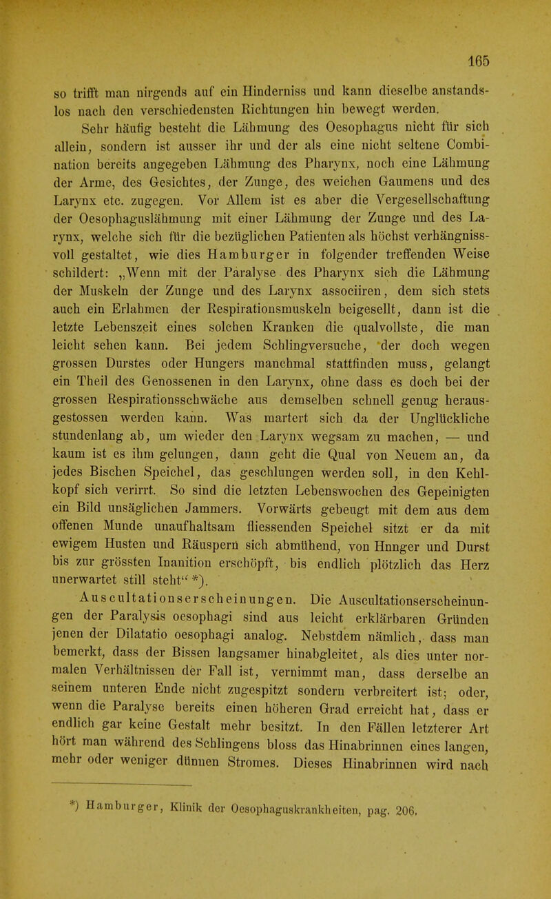 so trifft man nirgends auf ein Hinderniss und kann dieselbe anstands- los nach den verschiedensten Richtungen hin bewegt werden. Sehr häufig besteht die Lähmung des Oesojjhagus nicht für sich allein, sondern ist ausser ihr und der als eine nicht seltene Combi- nation bereits angegeben Lähmung des Pharynx, noch eine Lähmung der Arme, des Gesichtes, der Zunge, des weichen Gaumens und des Lar}Tix etc. zugegen. Vor Allem ist es aber die Vergesellschaftung der Oesophaguslähmung mit einer Lähmung der Zunge und des La- rynx, welche sich für die bezüglichen Patienten als höchst verhängniss- voil gestaltet, wie dies Hamburger in folgender treffenden Weise schildert: „Wenn mit der Paralyse des Pharynx sich die Lähmung der Muskeln der Zunge und des Larynx associiren, dem sich stets auch ein Erlahmen der Respirationsmuskeln beigesellt, dann ist die letzte Lebenszeit eines solchen Kranken die qualvollste, die man leicht sehen kann. Bei jedem Schlingversuche, der doch wegen grossen Durstes oder Hungers manchmal stattfinden muss, gelangt ein Theil des Genossenen in den Larynx, ohne dass es doch bei der grossen Respirationsschwäche aus demselben schnell genug heraus- gestossen werden kann. Was martert sich da der Unglückliche stundenlang ab, um wieder den Larynx wegsam zu machen, — und kaum ist es ihm gelungen, dann geht die Qual von Neuem an, da jedes Bischen Speichel, das geschlungen werden soll, in den Kehl- kopf sich verirrt. So sind die letzten Lebenswochen des Gepeinigten ein Bild unsäglichen Jammers. Vorwärts gebeugt mit dem aus dem offenen Munde unaufhaltsam fliessenden Speichel sitzt er da mit ewigem Husten und Räuspern sich abmühend, von Hnnger und Durst bis zur grössten Inanition erschöpft, bis endlich plötzlich das Herz unerwartet still steht'' Auscultationserscheinungen. Die Auscultationserscheinun- gen der Paralysis oesophagi sind aus leicht erklärbaren Gründen jenen der Dilatatio oesophagi analog. Nebstdem nämlich, dass man bemerkt, dass der Bissen langsamer hinabgleitet, als dies unter nor- malen Verhältnissen der Fall ist, vernimmt man, dass derselbe an seinem unteren Ende nicht zugespitzt sondern verbreitert ist; oder, wenn die Paralyse bereits einen höheren Grad erreicht hat, dass er endlich gar keine Gestalt mehr besitzt. In den Fällen letzterer Art hört man während des Schlingens bloss das Hinabrinnen eines langen, mehr oder weniger dünnen Stromes. Dieses Hinabrinnen wird nach *) Hamburger, Klinik der Oesophaguskrankheiteu, pag. 206.