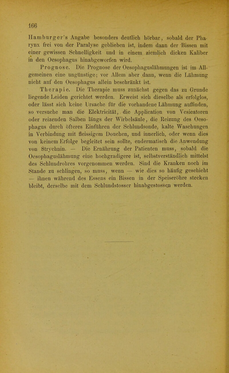 Hamburger's Angabe besonders deutlich hörbar, sobald der Plia- rynx frei von der Paralyse geblieben ist, indem dann der Bissen mit einer gewissen Schnelligkeit und in einem ziemlich dicken Kaliber in den Oesophagus hinabgeworfen wird. Prognose. Die Prognose der Oesophaguslähmungen ist im All- gemeinen eine unglinstige; vor Allem aber dann, wenn die Lähmung nicht auf den Oesophagus allein beschränkt ist. Therapie. Die Therapie muss zunächst gegen das zu Grunde liegende Leiden gerichtet werden. Erweist sich dieselbe als erfolglos, oder lässt sich keine Ursache für die vorhandene Lähmung auffinden, so versuche man die Elektricität,. die Application von Vesicatoren oder reizenden Salben längs der Wirbelsäule, die Reizung des Oeso- phagus durch öfteres Einführen der Schlundsonde, kalte Waschungen in Verbindung mit fleissigem Douchen, und innerlich, oder wenn dies von keinem Erfolge begleitet sein sollte, endermatisch die Anwendung von Strychnin. — Die Ernährung der Patienten muss, sobald die Oesophaguslähmung eine hochgradigere ist, selbstverständlich mittelst des Schluudrohres vorgenommen werden. Sind die Kranken noch im Stande zu schlingen, so muss, wenn — wie.dies so häufig geschieht — ihnen während des Essens ein Bissen in der Speiseröhre stecken bleibt, derselbe mit dem Schlundstosser hinabgestossen werden.