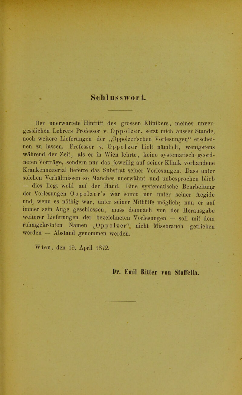 Schlusswort Der unerwartete Hintritt des grossen Klinikers, meines unver- gessliclien Lehrers Professor v. Oppolzer, setzt mich ausser Stande, noch weitere Lieferungen der „Oppolzer'schen Vorlesungen erschei- nen zu lassen. Professor v. Oppolzer hielt nämlich, wenigstens während der Zeit, als er in Wien lehrte, keine systematisch geord- neten Vorträge, sondern nur das jeweilig auf seiner Klinik vorhandene Krankenmaterial lieferte das Substrat seiner Vorlesungen. Dass unter solchen Verhältnissen so Manches unerwähnt und unbesprochen blieb — dies liegt wohl auf der Hand. Eine systematische Bearbeitung der Vorlesungen Oppolzer's war somit nur unter seiner Aegide und, wenn es nöthig war, unter seiner Mithülfe möglich; nun er auf immer sein Auge geschlossen, muss demnach von der Herausgabe weiterer Lieferungen der bezeichneten Vorlesungen — soll mit dem ruhmgekrönten Namen „Oppolzer, nicht Missbrauch getrieben werden — Abstand genommen werden. Wien, den 19. April 1872. Di\ Emil Rilter von Stoffella.