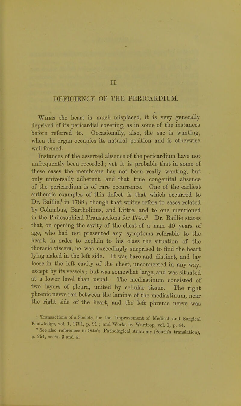 DEnCIENCY or THE PERICARDIUM. When the heart is much misplaced, it is very generally deprived of its pericardial covering, as in some of the instances before referred to. Occasionally, also, the sac is wanting, when the organ occupies its natural position and is otherwise well formed. Instances of the asserted absence of the pericardium have not unfrequently been recorded ; yet it is probable that in some of these cases the membrane has not been really wanting, but only universally adherent, and that true congenital absence of the pericardium is of rare occurrence. One of the earliest authentic examples of this defect is that which occurred to Dr. BaiUie,^ in 1788 ; though that writer refers to cases related by Columbus, Bartholinus, and Littre, and to one mentioned in the Philosophical Transactions for 1740.^ Dr. Baillie states that, on opening the cavity of the chest of a man 40 years of age, who had not presented any symptoms referable to the heart, in order to explain to his class the situation of the thoracic viscera, he was exceedingly surprised to find the heart lying naked in the left side. It was bare and distinct, and lay loose in the left cavity of the chest, unconnected in any way, except by its vessels; but was somewhat large, and was situated at a lower level than usual. The mediastinum consisted of two layers of pleura, united by cellular tissue. The right phrenic nerve ran between the laminae of the mediastinum, near the right side of the heart, and the left phrenic nerve was ^ Transactions of a Society for the Improvement of Medical and Svirgical Knowledge, vol. 1, 1791, p. 91; and Works by Wardrop, vol. 1, p. U. * See also references in Otto's Pathological Anatomy (South's translation), p. 254, sects. 3 and i.