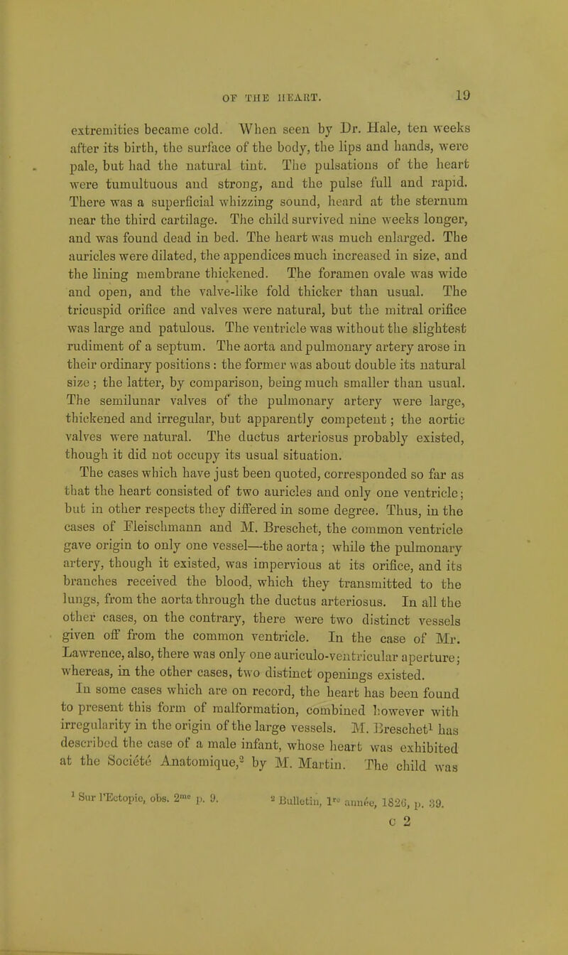 extremities became cold. When seen by Dr. Hale, ten weeks after its birth, the surface of the body, the lips and hands, were pale, bat had the uatui'al tint. The pulsations of the heart were tumultuous and strong, and the pulse full and rapid. There was a superficial whizzing sound, heard at the sternum near the third cartilage. The child survived nine weeks longer, and was found dead in bed. The heart was much enlarged. The auricles were dilated, the appendices much increased in size, and the lining membrane thickened. The foramen ovale was wide and open, and the valve-like fold thicker than usual. The tricuspid orifice and valves were natural, but the mitral orifice was large and patulous. The ventricle was without the slightest rudiment of a septum. The aorta and pulmonary artery arose in their ordinary positions : the former was about double its natural size ; the latter, by comparison, being much smaller than usual. The semilunar valves of the pulmonary artery were large, thickened and irregular, but apparently competent; the aortic valves were natural. The ductus arteriosus probably existed, though it did not occupy its usual situation. The cases which have just been quoted, corresponded so far as that the heart consisted of two auricles and only one ventricle; but in other respects they difiered in some degree. Thus, in the cases of Eleischmann and M. Breschet, the common ventricle gave origin to only one vessel—the aorta; while the pulmonary artery, though it existed, was impervious at its orifice, and its branches received the blood, which they transmitted to the lungs, from the aorta through the ductus arteriosus. In all the other cases, on the contrary, there were two distinct vessels given off from the common ventricle. In the case of Mr. Lawrence, also, there was only one auriculo-ventricular aperture; whereas, in the other cases, two distinct openings existed. In some cases which are on record, the heart has been found to present this form of malformation, combined liowever with irregularity in the origin of the large vessels. M. 33rescheti has described the case of a male infant, whose heart was exhibited at the Societe Anatomique,^ by M. Martin. The child was ^ Sur I'Ectopie, obs. 2' p. 9. Bulletin, l'^^ annee, 182C, p. ;39. c 2