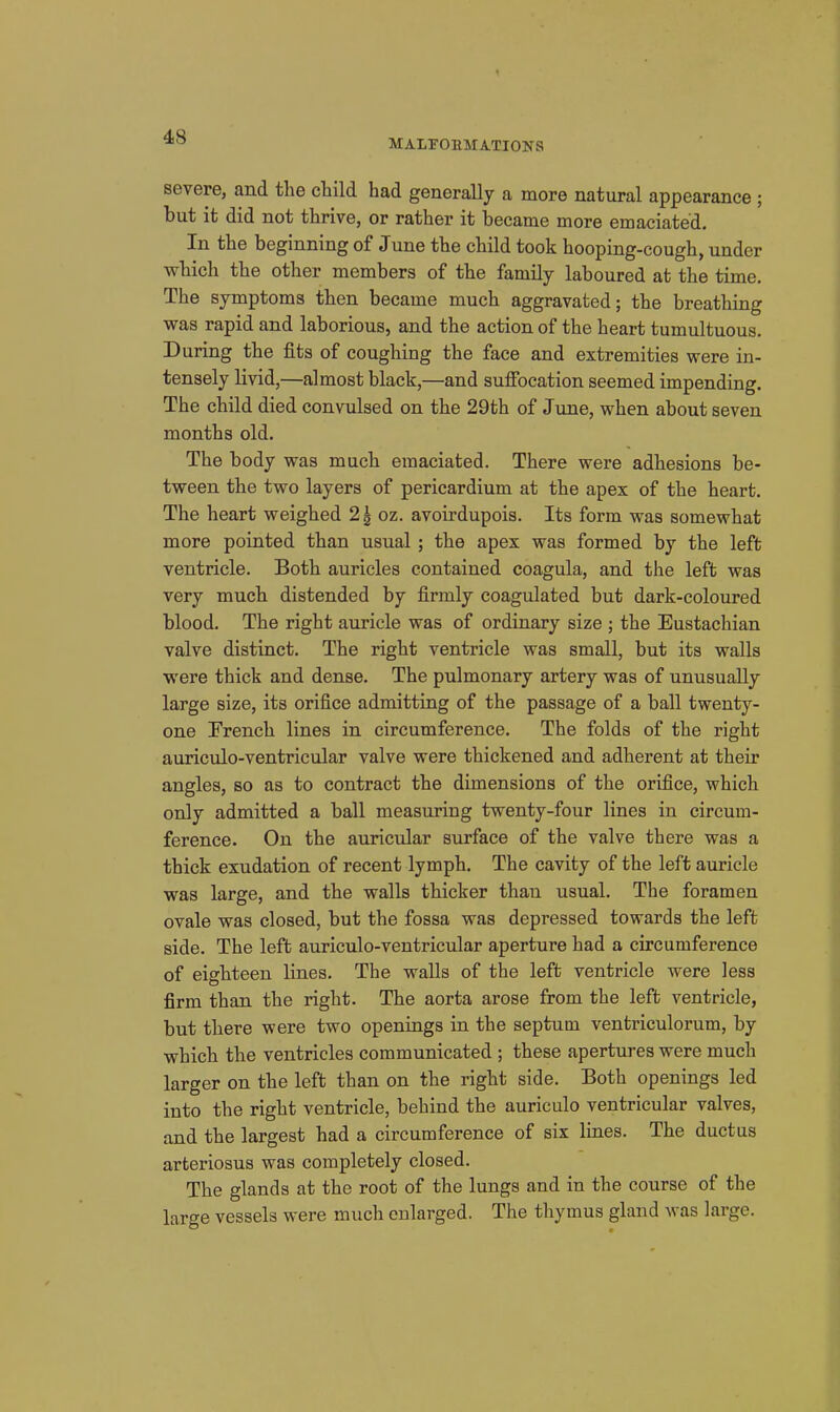 MALFORMATIONS severe, and the ctild had generally a more natural appearance ; but it did not thrive, or rather it became more emaciated. In the beginning of June the child took hooping-cough, under which the other members of the family laboured at the time. The symptoms then became much aggravated; the breathing was rapid and laborious, and the action of the heart tumultuous. During the fits of coughing the face and extremities were in- tensely livid,—almost black,—and suffocation seemed impending. The child died convulsed on the 29th of June, when about seven months old. The body was much emaciated. There were adhesions be- tween the two layers of pericardium at the apex of the heart. The heart weighed 2^ oz. avoirdupois. Its form was somewhat more pointed than usual; the apex was formed by the left ventricle. Both auricles contained coagula, and the left was very much distended by firmly coagulated but dark-coloured blood. The right auricle was of ordinary size ; the Eustachian valve distinct. The right ventricle was small, but its walls were thick and dense. The pulmonary artery was of unusually large size, its orifice admitting of the passage of a ball twenty- one French lines in circumference. The folds of the right auriculo-ventricular valve were thickened and adherent at their angles, so as to contract the dimensions of the orifice, which only admitted a ball measuring twenty-four lines in circum- ference. On the auricular surface of the valve there was a thick exudation of recent lymph. The cavity of the left auricle was large, and the walls thicker than usual. The foramen ovale was closed, but the fossa was depressed towards the left side. The left auriculo-ventricular aperture had a circumference of eighteen lines. The walls of the left ventricle were less firm than the right. The aorta arose from the left ventricle, but there were two openings in the septum ventriculorum, by which the ventricles communicated ; these apertures were much larger on the left than on the right side. Both openings led into the right ventricle, behind the auriculo ventricular valves, and the largest had a circumference of six lines. The ductus arteriosus was completely closed. The glands at the root of the lungs and in the course of the large vessels were much oularged. The thymus gland was large.