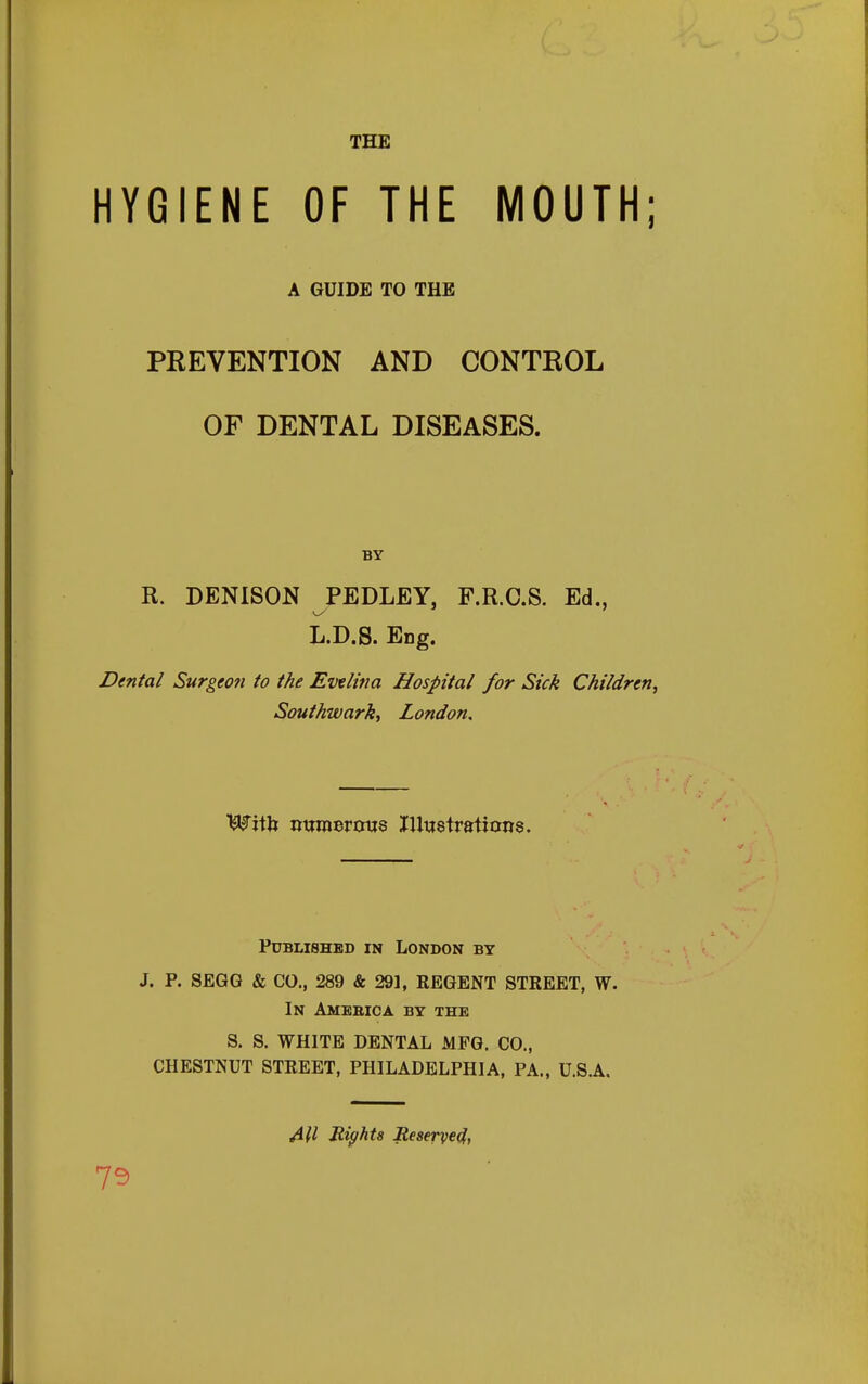 HYGIENE OF THE MOUTH; A GUIDE TO THE PREVENTION AND CONTROL OF DENTAL DISEASES. BY R. DENISON PEDLEY, F.R.C.S. Ed., L.D.S. Eng. Dental Surgeon to the Evtlina Hospital for Sick Children, Southwarkt London, Published in London by J. P. SEGG & CO., 289 & 291, REGENT STREET, W. In Amebic a by the S. S. WHITE DENTAL MFG. CO., CHESTNUT STREET, PHILADELPHIA, PA., U.S.A. All Rights Reserve^, 75