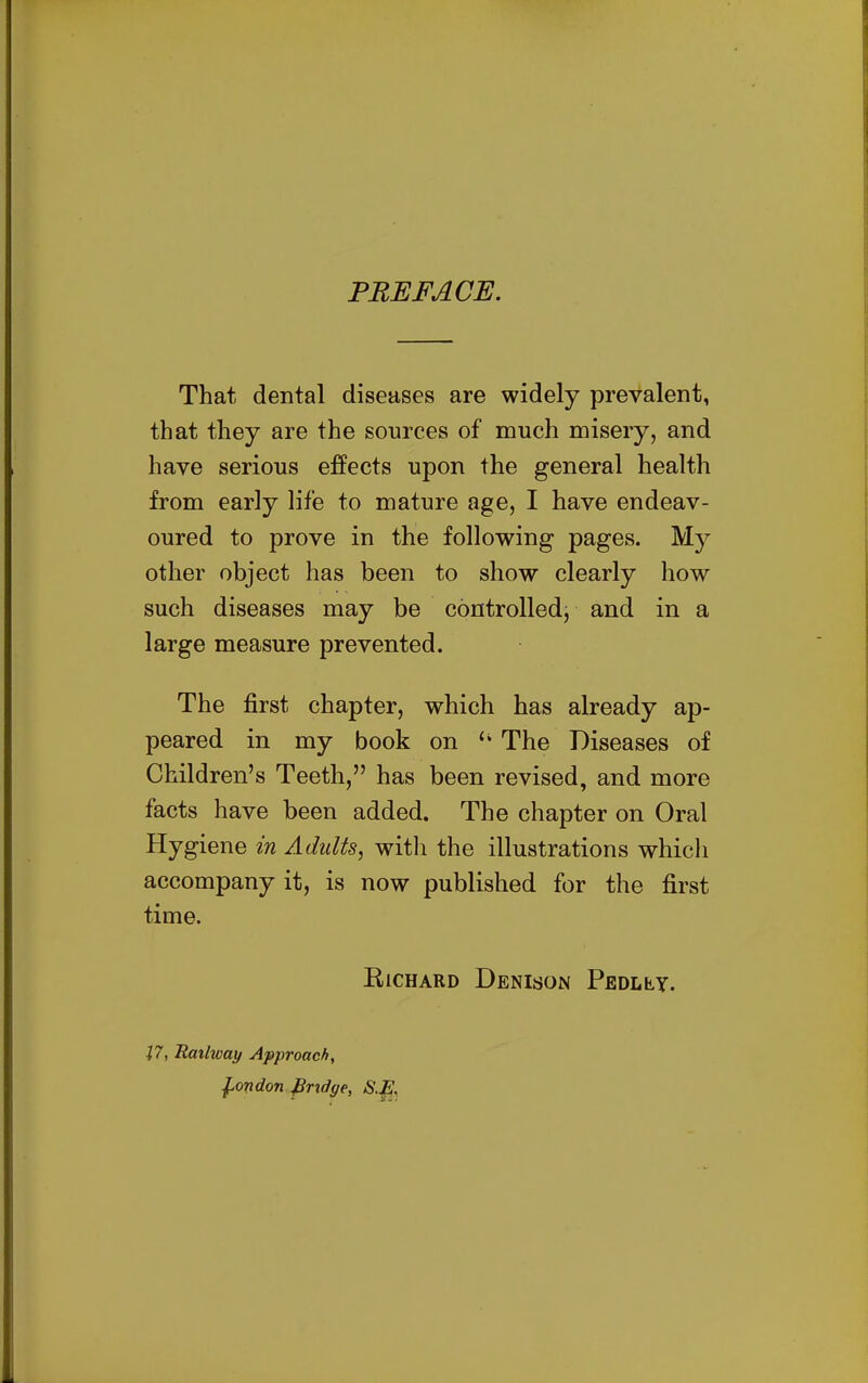 PREFACE. That dental diseases are widely prevalent, that they are the sources of much misery, and have serious effects upon the general health from early life to mature age, I have endeav- oured to prove in the following pages. My other object has been to show clearly how such diseases may be controlled, and in a large measure prevented. The first chapter, which has already ap- peared in my book on The Diseases of Children's Teeth, has been revised, and more facts have been added. The chapter on Oral Hygiene in Adults, witli the illustrations which accompany it, is now published for the first time. ElCHARD DeNISON PEDLty. X7, Railway Approach, ^ondon firidge, S.E.