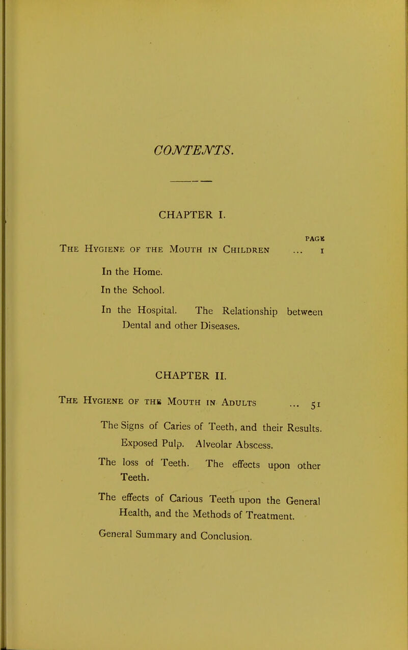 coj\rTEJ\rTS. CHAPTER I. PACK The Hygiene of the Mouth in Children ... i In the Home. In the School. In the Hospital. The Relationship between Dental and other Diseases. CHAPTER II. The Hygiene of the Mouth in Adults ... 51 The Signs of Caries of Teeth, and their Results. Exposed Pulp. Alveolar Abscess. The loss of Teeth. The effects upon other Teeth. The effects of Carious Teeth upon the General Health, and the Methods of Treatment. General Summary and Conclusion.