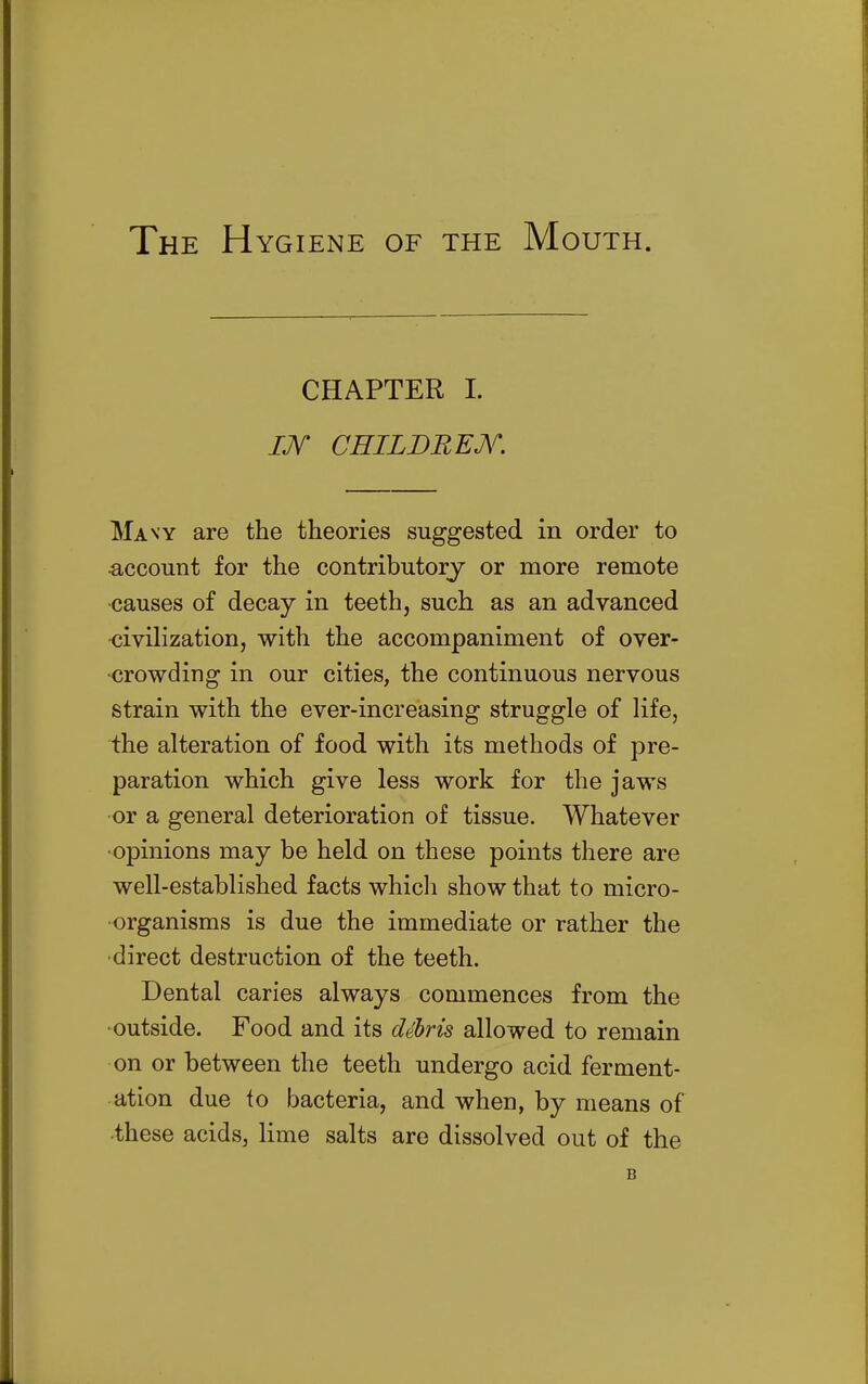 The Hygiene of the Mouth. CHAPTER 1. IJV CEILDREM. Many are the theories suggested in order to •account for the contributory or more remote •causes of decay in teeth, such as an advanced •civilization, with the accompaniment of over- crowding in our cities, the continuous nervous strain with the ever-increasing struggle of life, i:he alteration of food with its methods of pre- paration which give less work for the jaws or a general deterioration of tissue. Whatever •opinions may be held on these points there are well-established facts which show that to micro- organisms is due the immediate or rather the •direct destruction of the teeth. Dental caries always commences from the -outside. Food and its debris allowed to remain on or between the teeth undergo acid ferment- ation due to bacteria, and when, by means of •these acids, lime salts are dissolved out of the B