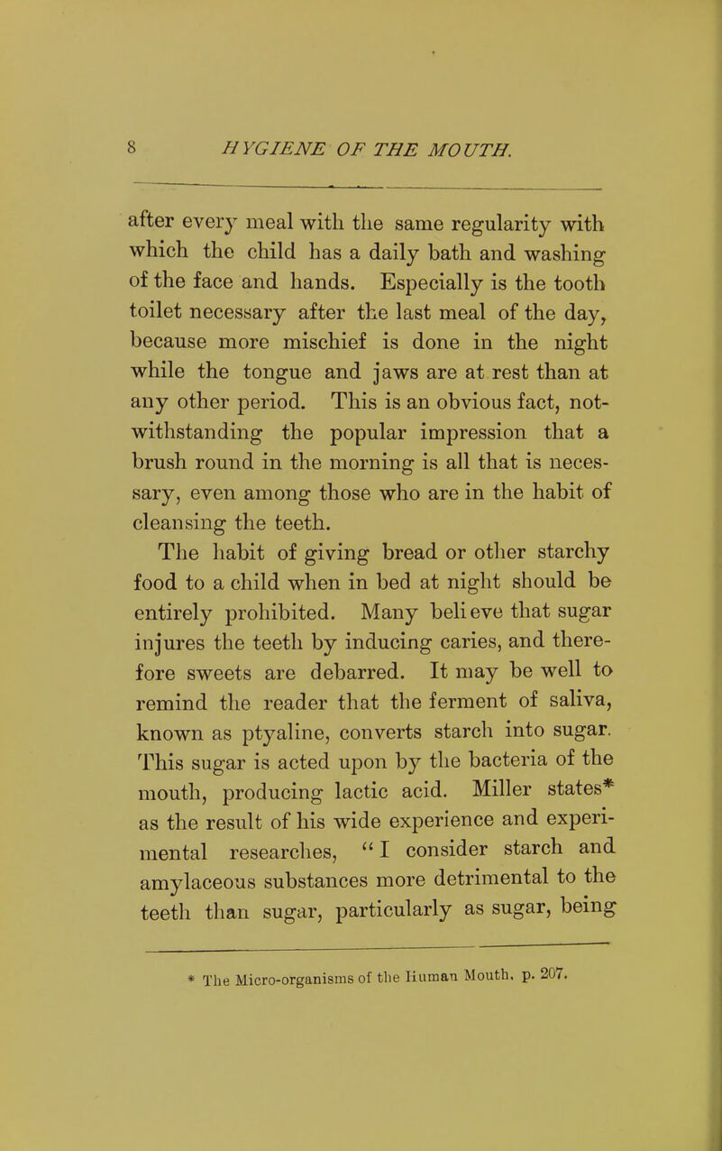 after every meal with the same regularity with which the child has a daily bath and washing of the face and hands. Especially is the tooth toilet necessary after the last meal of the day, because more mischief is done in the night while the tongue and jaws are at rest than at any other period. This is an obvious fact, not- withstanding the popular impression that a brush round in the morning is all that is neces- sary, even among those who are in the habit of cleansing the teeth. The habit of giving bread or otlier starchy food to a child when in bed at night should be entirely prohibited. Many believe that sugar injures the teeth by inducing caries, and there- fore sweets are debarred. It may be well to remind the reader that the ferment of saliva, known as ptyaline, converts starch into sugar. This sugar is acted upon by the bacteria of the mouth, producing lactic acid. Miller states* as the result of his wide experience and experi- mental researches, I consider starch and amylaceous substances more detrimental to the teeth than sugar, particularly as sugar, being * The Micro-organisms of the liuman Mouth, p. 207.