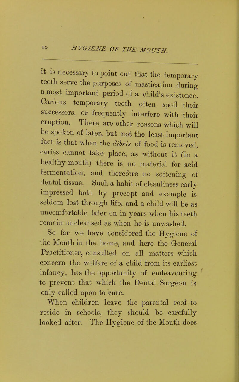 it is necessary to point out that the temporary teeth serve the purposes of mastication during a most important period of a child's existence. Carious temporary teeth often spoil their successors, or frequently interfere with their eruption. There are other reasons whicli will be spoken of later, but not the least important fact is that when the cUhris of food is removed, caries cannot take place, as without it (in a healthy mouth) there is no material for acid fermentation, and therefore no softening of dental tissue. Such a habit of cleanliness early impressed both by precept and example is seld om lost through life, and a child will be as uncomfortable later on in years when his teeth remain uncleansed as when he is unwashed. So far we have considered the Hygiene of the Mouth in the home, and here the General Practitioner, consulted on all matters which concern the welfare of a child from its earliest infancy, has the opportunity of endeavouring to prevent that which the Dental Surgeon is only called upon to cure. When children leave the parental roof to reside in schools, they should be carefully looked after. The Hygiene of the Mouth does