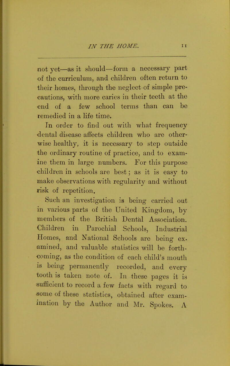 not yet—as it should—form a necessary part of the curriculum, and children often return to their homes, through the neglect of simple pre- cautions, with more caries in their teeth at the end of a few school terms than can be remedied in a life time. In order to find out with what frequency ■dental disease affects children who are other- wise healthy, it is necessary to step outside the ordinary routine of practice, and to exam- ine them in large numbers. For this purpose children in schools are best; as it is easy to make observations with regularity and without risk of repetition. Such an investigation is being carried out in various parts of the United Kingdom, by members of the Britiish Dental Association. Children in Parochial Schools, Industrial Homes, and National Schools are being ex- amined, and valuable statistics will be forth- coming, as the condition of each child's mouth is being permanently recorded, and every tooth is taken note of. In these pages it is sufficient to record a few facts with regard to some of these statistics, obtained after exam- ination by the Author and Mr. Spokes. A