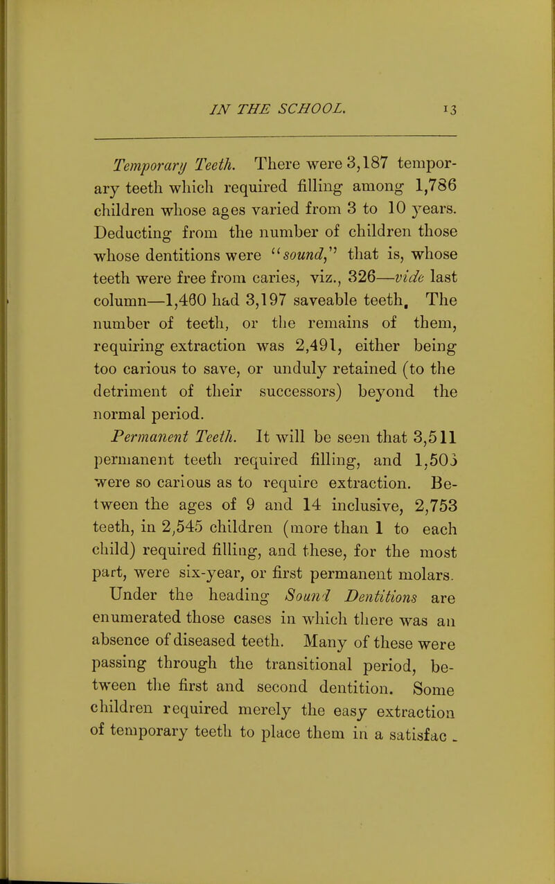 Temporary Teeth. There were 3,187 tempor- ary teeth which required filling among 1,786 children whose ages varied from 3 to 10 years. Deducting from the number of children those whose dentitions were sound,'^ that is, whose teeth were free from caries, viz., 326—vide last column—1,480 had 3,197 saveable teeth. The number of teeth, or the remains of them, requiring extraction was 2,491, either being too carious to save, or unduly retained (to the detriment of their successors) beyond the normal period. Permanent Teeth. It will be seen that 3,511 permanent teeth required filling, and 1,503 were so carious as to require extraction. Be- tween the ages of 9 and 14 inclusive, 2,753 teeth, in 2^545 children (more than 1 to each child) required filling, and these, for the most part, were six-year, or first permanent molars. Under the heading Sound Dentitions are enumerated those cases in which there was an absence of diseased teeth. Many of these were passing through the transitional period, be- tween the first and second dentition. Some children required merely the easy extraction of temporary teeth to place them in a satisfac -