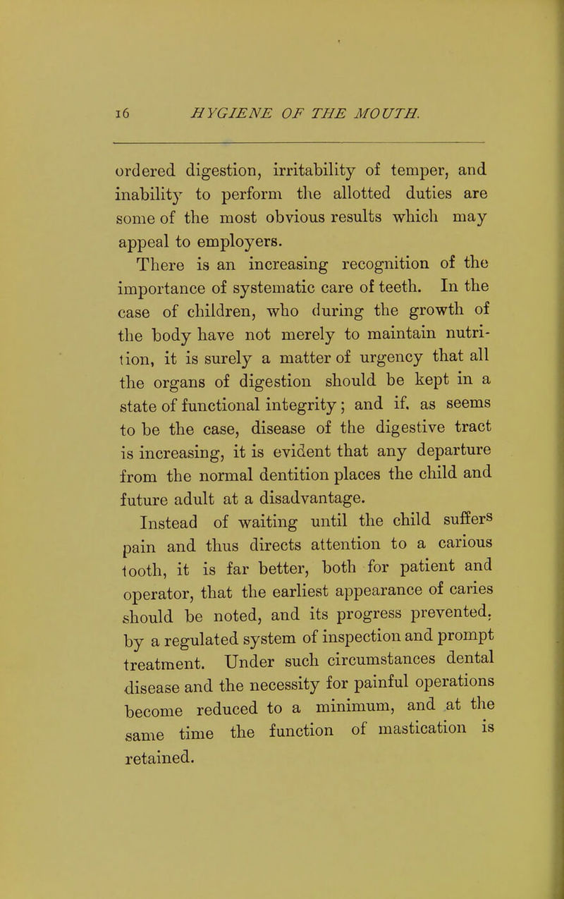 ordered digestion, irritability of temper, and inability to perform the allotted duties are some of the most obvious results which may appeal to employers. There is an increasing recognition of the importance of systematic care of teeth. In the case of children, who during the growth of the body have not merely to maintain nutri- tion, it is surely a matter of urgency that all the organs of digestion should be kept in a state of functional integrity; and if, as seems to be the case, disease of the digestive tract is increasing, it is evident that any departure from the normal dentition places the child and future adult at a disadvantage. Instead of waiting until the child suffers pain and thus directs attention to a carious looth, it is far better, both for patient and operator, that the earliest appearance of caries should be noted, and its progress prevented, by a regulated system of inspection and prompt treatment. Under such circumstances dental disease and the necessity for painful operations become reduced to a minimum, and at the same time the function of mastication is retained.