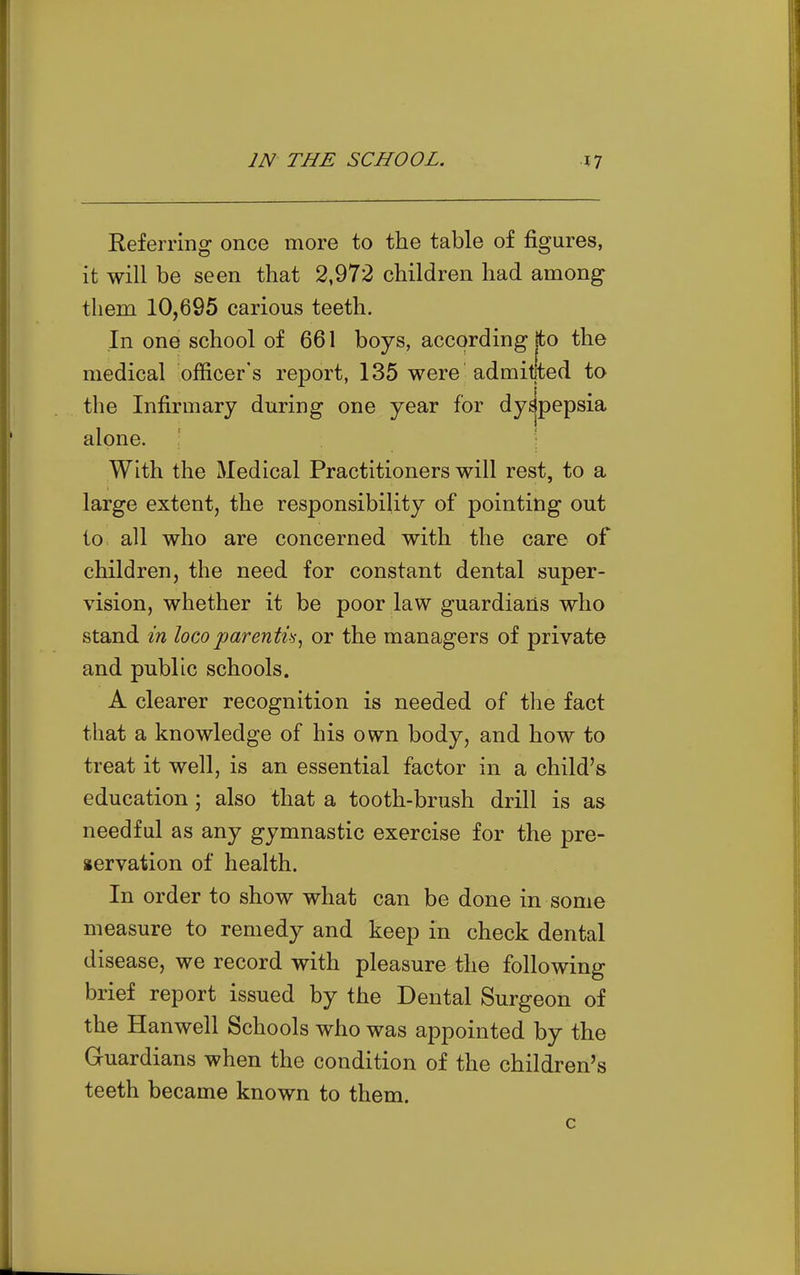 Referring once more to the table of figures, it will be seen that 2,972 children had among them 10,695 carious teeth. In one school of 661 boys, according jto the medical officer's report, 135 were admitted to the Infirmary during one year for dyspepsia alone. With the Medical Practitioners will rest, to a large extent, the responsibility of pointing out to all who are concerned with the care of children, the need for constant dental super- vision, whether it be poor law guardians who stand in loco parentis, or the managers of private and public schools. A clearer recognition is needed of the fact that a knowledge of his own body, and how to treat it well, is an essential factor in a child's education; also that a tooth-brush drill is as needful as any gymnastic exercise for the pre- servation of health. In order to show what can be done in some measure to remedy and keep in check dental disease, we record with pleasure the following brief report issued by the Dental Surgeon of the Hanwell Schools who was appointed by the Guardians when the condition of the children's teeth became known to them.