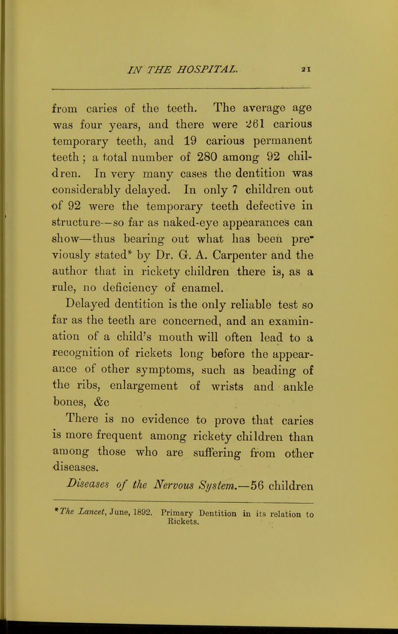 from caries of the teeth. The average age was four years, and there were 261 carious temporary teeth, and 19 carious permanent teeth; a total number of 280 among 92 chil- dren. In very many cases the dentition was considerably delayed. In only 7 children out of 92 were the temporary teeth defective in structure—so far as naked-eye appearances can show—thus bearing out what has been pre viously stated* by Dr. Gr. A. Carpenter and the author that in rickety children there is, as a rule, no deficiency of enamel. Delayed dentition is the only reliable test so far as the teeth are concerned, and an examin- ation of a child's mouth will often lead to a recognition of rickets long before the appear- ance of other symptoms, such as beading of the ribs, enlargement of wrists and ankle bones, &c There is no evidence to prove that caries is more frequent among rickety children than among those who are suffering from other diseases. Diseases of the Nervous System,—children *The Lancet, Jvme, 1892. Primary Dentition in its relation to Eickets.