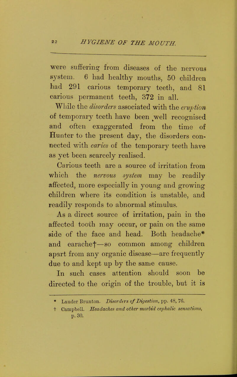 were suffering from diseases of the nervous system. 6 had healthy mouths, 50 children had 291 carious temporary teeth, and 81 carious permanent teeth, 372 in all. While the disorders associated with the eruption of temporary teeth have been ^well recognised and often exaggerated from the time of Hunter to the present day, the disorders con- nected Avith caries of the temporary teeth have as yet been scarcely realised. Carious teeth are a source of irritation from which the nervous system may be readily affected, more especially in young and growing children where its condition is unstable, and readily responds to abnormal stimulus. As a direct source of irritation, pain in the affected tooth may occur, or pain on the same side of the face and head. Both headache* and earachef—so common among children apart from any organic disease—are frequently due to and kept up by the same cause. In such cases attention should soon be directed to the origin of the trouble, but it is * Lauder Brunton. Disordas of Digestion, pp. 48, 76. t Campbell. Headaches and other morbid cephalic sensations, p. 30.