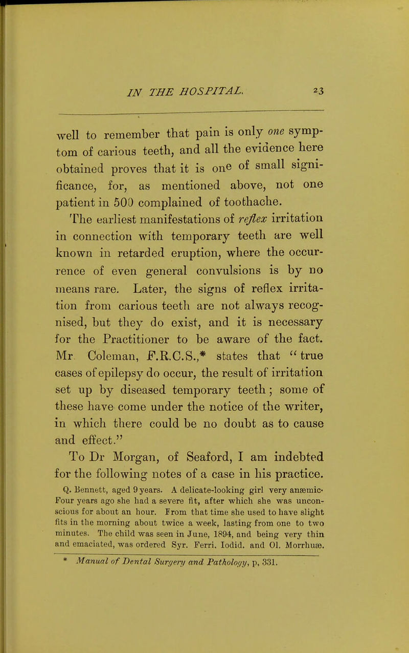 well to remember that pain is only one symp- tom of carious teeth, and all the evidence here obtained proves that it is one of small signi- ficance, for, as mentioned above, not one patient in 500 complained of toothache. The earliest manifestations of reflex irritation in connection with temporary teeth are well known in retarded eruption, where the occur- rence of even general convulsions is by no means rare. Later, the signs of reflex irrita- tion from carious teeth are not always recog- nised, but they do exist, and it is necessary for the Practitioner to be aware of the fact. Mr Coleman, F.R.C.S.* states that 'Hrue cases of epilepsy do occur, the result of irritation set up by diseased temporary teeth; some of these have come under the notice of the writer, in which there could be no doubt as to cause and effect. To Dr Morgan, of Seaford, I am indebted for the following notes of a case in his practice. Q. Bennett, aged 9 years. A delicate-looking girl very anaemic* Four years ago she had a severe fit, after which she was uncon- scious for about an hour. From that time she used to have slight fits in the morning about twice a week, lasting from one to two minutes. The child was seen in June, 1894, and being very thin and emaciated, was ordered Syr. Ferri. lodid. and 01. Morrhuse. * Manual of Dental Surf/eri/ and Fatholoyy, p. 331.