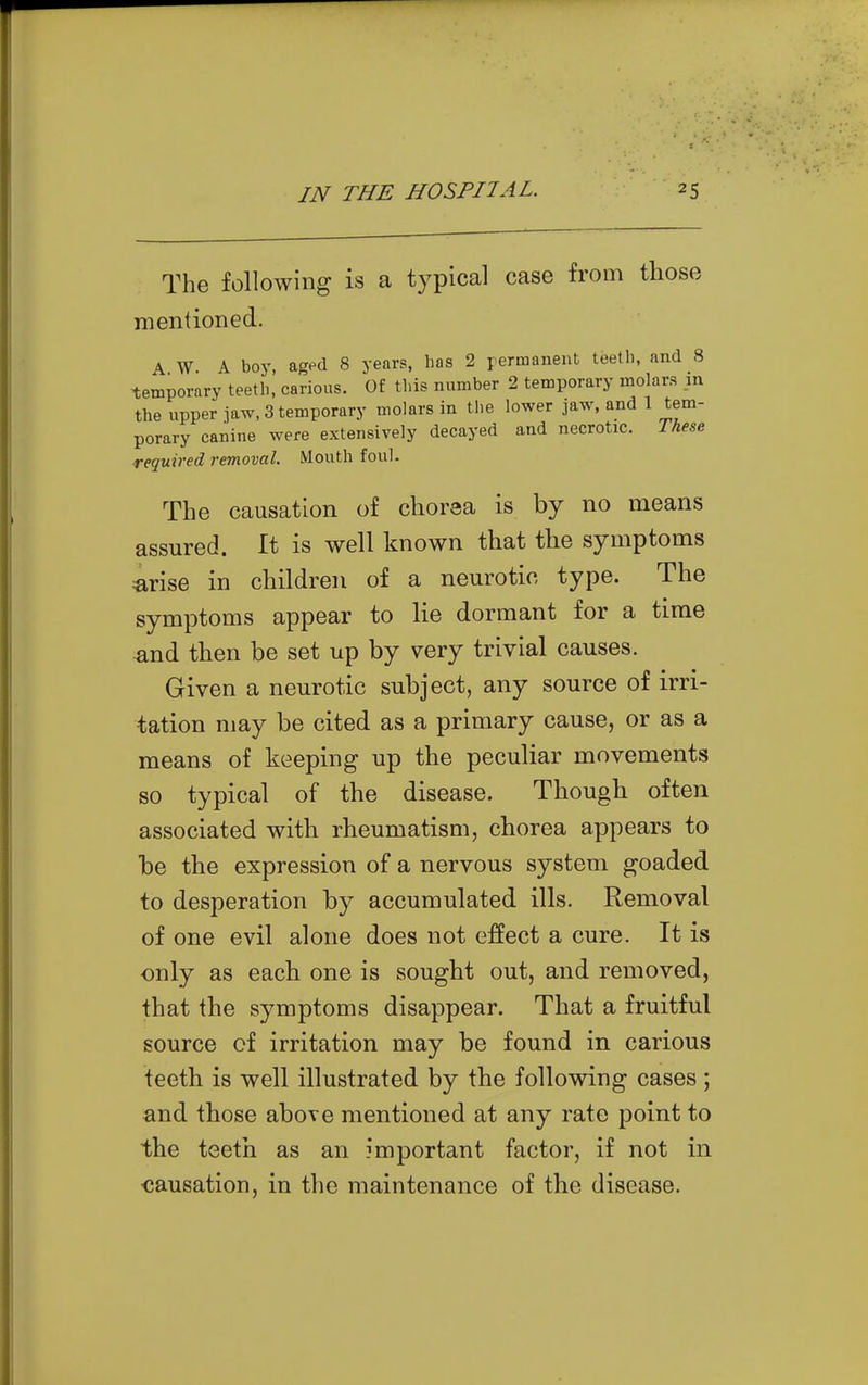 The following is a typical case from those rnentioned. A W A boy, aged 8 years, has 2 permanent teetli, and 8 temporary teetli, carious. Of this number 2 temporary molars in the upper jaw, 3 temporary molars in the lower jaw, and 1 tem- porary canine were extensively decayed and necrotic. These required removal. Mouth foul. The causation of chorea is by no means assured. It is well known that the symptoms arise in children of a neurotic type. The symptoms appear to lie dormant for a time and then be set up by very trivial causes. Given a neurotic subject, any source of irri- tation may be cited as a primary cause, or as a means of keeping up the peculiar movements so typical of the disease. Though often associated with rheumatism, chorea appears to be the expression of a nervous system goaded to desperation by accumulated ills. Removal of one evil alone does not effect a cure. It is only as each one is sought out, and removed, that the symptoms disappear. That a fruitful source cf irritation may be found in carious teeth is well illustrated by the following cases ; and those above mentioned at any rate point to the teeth as an important factor, if not in causation, in the maintenance of the disease.