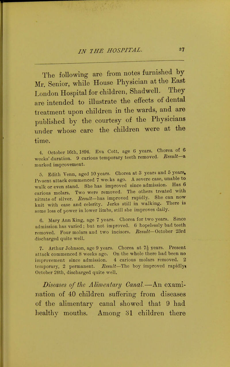 The following are from notes furnished by- Mr. Senior, while House Physician at the East London Hospital for children, Shadwell. They are intended to illustrate the effects of dental treatment upon children in the wards, and are published by the courtesy of the Physicians under whose care the children were at the time. 4. October I6th, 1894. Eva Cott. age 6 years. Chorea of 6 weeks' duration. 9 carious temporary teeth removed. Result—^ marked improvement. 5. Edith Venn, aged 10 years. Chorea at 3 years and 5 years, IVsent attack commenced 7 wetks ago. A severe case, unable to walk or even stand. She has improved since admission. Has 6 carious molars. Two were removed. The others treated with nitrate of silver. Result—improved rapidly. She can now knit with ease and celerity. Jerks still in walking. There is some loss of power in lower limbs, still she improves daily. 6. Mary Ann King, age 7 years. Chorea for two years. Since admission has varied ; but not improved. 6 hopelessly bad teeth removed. Four molars and two incisors. Result—October 23rd discharged quite well. 7. Arthur Johnson, age 9 years. Chorea at 7| years. Present attack commenced 8 weeks ago. On the whole there had been no improvement since admission. 4 carious molars removed. 2 temporary, 2 permanent. Result—lUhe, boy improved rapidlyi October 24th, discharged quite well. Diseases of the Alimentary Canal.—An exami- nation of 40 children suffering from diseases of the alimentary canal showed that 9 had liealthy mouths. Among 31 children there