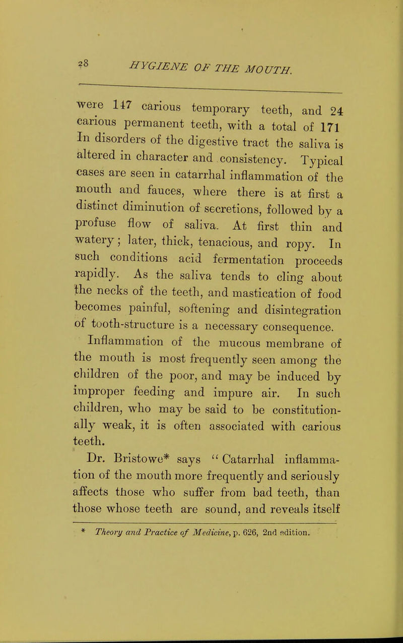 were 147 carious temporary teeth, and 24 carious permanent teeth, with a total of 171 In disorders of the digestive tract the saliva is altered in character and consistency. Typical cases are seen in catarrhal inflammation of the mouth and fauces, where there is at first a distinct diminution of secretions, followed by a profuse flow of saliva. At first thin and watery; later, thick, tenacious, and ropy. In such conditions acid fermentation proceeds rapidly. As the saliva tends to cling about the necks of the teeth, and mastication of food becomes painful, softening and disintegration of tooth-structure is a necessary consequence. Inflammation of the mucous membrane of the mouth is most frequently seen among the children of the poor, and may be induced by improper feeding and impure air. In such children, who may be said to be constitution- ally weak, it is often associated with carious teeth. Dr. Bristowe* says  Catarrhal inflamma- tion of the mouth more frequently and seriously affects those who suffer from bad teeth, than those whose teeth are sound, and reveals itself * Theory and Practice of Medicine, p. 626, 2nd edition.