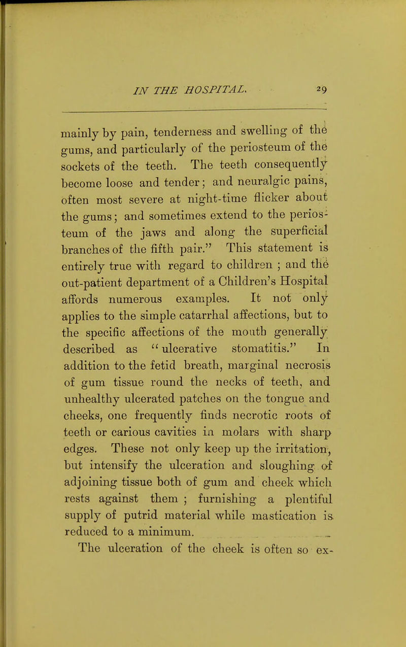 mainly by pain, tenderness and swelling of the gums, and particularly of the periosteum of the sockets of the teeth. The teeth consequently- become loose and tender; and neuralgic pains, often most severe at night-time flicker about the gums; and sometimes extend to the perios- teum of the jaws and along the superficial branches of the fifth pair. This statement is entirely true with regard to children ; and thd out-patient department of a Children's Hospital affords numerous examples. It not only applies to the simple catarrhal affections, but to the specific affections of the mouth generally described as ulcerative stomatitis. In addition to the fetid breath, marginal necrosis of gum tissue round the necks of teeth, and unhealthy ulcerated patches on the tongue and cheeks, one frequently finds necrotic roots of teeth or carious cavities in molars with sharp edges. These not only keep up the irritation, but intensify the ulceration and sloughing o-f adjoining tissue both of gum and cheek which rests against them ; furnishing a plentiful supply of putrid material while mastication is. reduced to a minimum. The ulceration of the cheek is often so ex-