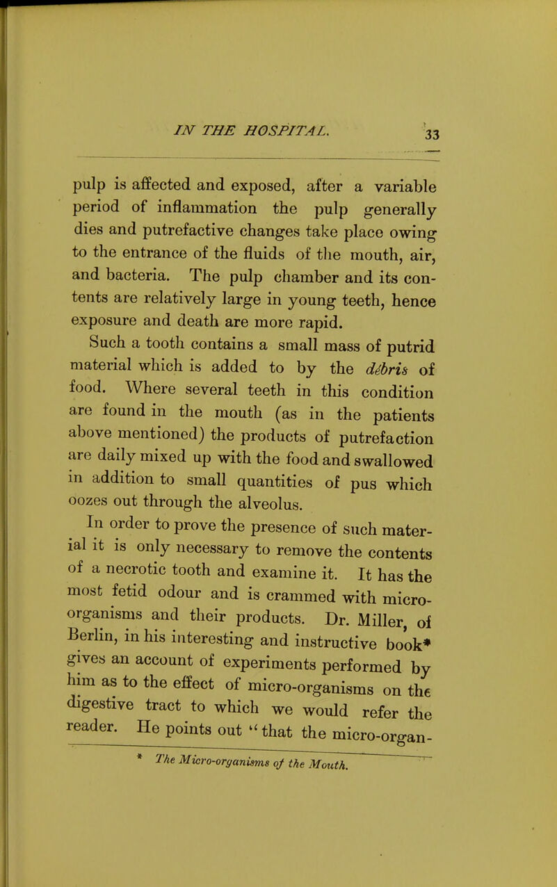 pulp is affected and exposed, after a variable period of inflammation the pulp generally dies and putrefactive changes take place owing to the entrance of the fluids of the mouth, air, and bacteria. The pulp chamber and its con- tents are relatively large in young teeth, hence exposure and death are more rapid. Such a tooth contains a small mass of putrid material which is added to by the ddhrU of food. Where several teeth in this condition are found in the mouth (as in the patients above mentioned) the products of putrefaction are daily mixed up with the food and swallowed in addition to small quantities of pus which oozes out through the alveolus. In order to prove the presence of such mater- ial it is only necessary to remove the contents of a necrotic tooth and examine it. It has the most fetid odour and is crammed with micro- organisms and their products. Dr. Miller of Berlin, in his interesting and instructive book* gives an account of experiments performed by him as to the effect of micro-organisms on the digestive tract to which we would refer the reader. He points out that the micro-organ- * The Micro-orffanisms of the Mouth.