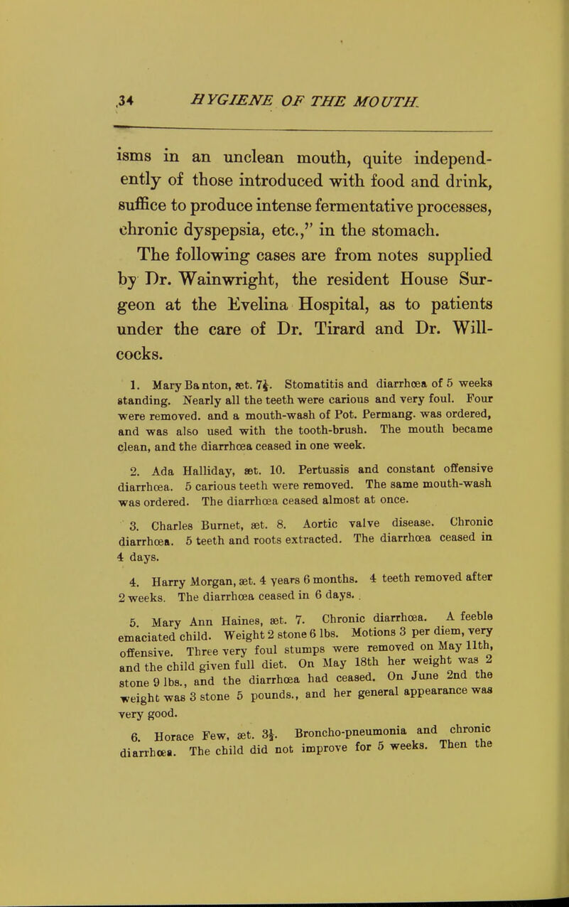 isms in an unclean mouth, quite independ- ently of those introduced with food and drink, suffice to produce intense fermentative processes, chronic dyspepsia, etc.,'' in the stomach. The following cases are from notes supplied by Dr. Wainwright, the resident House Sur- geon at the Evelina Hospital, as to patients under the care of Dr. Tirard and Dr. Will- cocks. 1. Mary Banton, set. 7^. Stomatitis and diarrhoea of 5 weeks standing. Nearly all the teeth were carious and very foul. Four were removed, and a mouth-waah of Pot. Permang. was ordered, and was also used with the tooth-brush. The mouth became clean, and the diarrhoea ceased in one week. 2. Ada Halliday, aet. 10. Pertussis and constant offensive diarrhoea. 5 carious teeth were removed. The same mouth-wash was ordered. The diarrhoea ceased almost at once. 3. Charles Burnet, set. 8. Aortic valve disease. Chronic diarrhoea. 5 teeth and roots extracted. The diarrhoea ceased in 4 days. 4. Harry Morgan, set. 4 years 6 months. 4 teeth removed after 2 weeks. The diarrhoea ceased in 6 days. . 5 Mary Ann Haines, set. 7. Chronic diarrhoea. A feeble emaciated child. Weight 2 stone 6 lbs. Motions 3 per diem, very offensive. Three very foul stumps were removed on May 11th, and the child given full diet. On May 18th her weight was 2 stone 9 lbs., and the diarrhoea had ceased. On June 2nd the weight was 3 stone 5 pounds., and her general appearance was very good. 6. Horace Few. set. 3^ Broncho-pneumonia and chronic diarrhoea. The child did not improve for 6 weeks. Then the